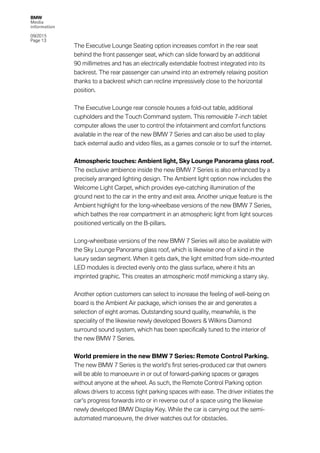 BMW
Media
information
09/2015
Page 13
The Executive Lounge Seating option increases comfort in the rear seat
behind the front passenger seat, which can slide forward by an additional
90 millimetres and has an electrically extendable footrest integrated into its
backrest. The rear passenger can unwind into an extremely relaxing position
thanks to a backrest which can recline impressively close to the horizontal
position.
The Executive Lounge rear console houses a fold-out table, additional
cupholders and the Touch Command system. This removable 7-inch tablet
computer allows the user to control the infotainment and comfort functions
available in the rear of the new BMW 7 Series and can also be used to play
back external audio and video files, as a games console or to surf the internet.
Atmospheric touches: Ambient light, Sky Lounge Panorama glass roof.
The exclusive ambience inside the new BMW 7 Series is also enhanced by a
precisely arranged lighting design. The Ambient light option now includes the
Welcome Light Carpet, which provides eye-catching illumination of the
ground next to the car in the entry and exit area. Another unique feature is the
Ambient highlight for the long-wheelbase versions of the new BMW 7 Series,
which bathes the rear compartment in an atmospheric light from light sources
positioned vertically on the B-pillars.
Long-wheelbase versions of the new BMW 7 Series will also be available with
the Sky Lounge Panorama glass roof, which is likewise one of a kind in the
luxury sedan segment. When it gets dark, the light emitted from side-mounted
LED modules is directed evenly onto the glass surface, where it hits an
imprinted graphic. This creates an atmospheric motif mimicking a starry sky.
Another option customers can select to increase the feeling of well-being on
board is the Ambient Air package, which ionises the air and generates a
selection of eight aromas. Outstanding sound quality, meanwhile, is the
speciality of the likewise newly developed Bowers & Wilkins Diamond
surround sound system, which has been specifically tuned to the interior of
the new BMW 7 Series.
World premiere in the new BMW 7 Series: Remote Control Parking.
The new BMW 7 Series is the world’s first series-produced car that owners
will be able to manoeuvre in or out of forward-parking spaces or garages
without anyone at the wheel. As such, the Remote Control Parking option
allows drivers to access tight parking spaces with ease. The driver initiates the
car’s progress forwards into or in reverse out of a space using the likewise
newly developed BMW Display Key. While the car is carrying out the semi-
automated manoeuvre, the driver watches out for obstacles.
 