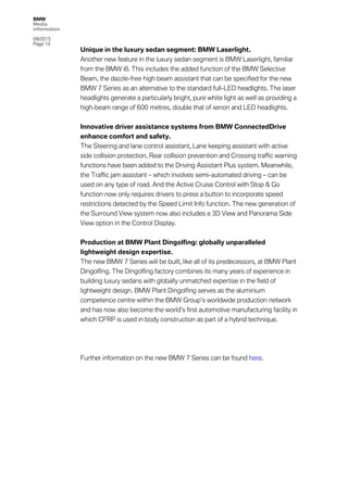 BMW
Media
information
09/2015
Page 14
Unique in the luxury sedan segment: BMW Laserlight.
Another new feature in the luxury sedan segment is BMW Laserlight, familiar
from the BMW i8. This includes the added function of the BMW Selective
Beam, the dazzle-free high beam assistant that can be specified for the new
BMW 7 Series as an alternative to the standard full-LED headlights. The laser
headlights generate a particularly bright, pure white light as well as providing a
high-beam range of 600 metres, double that of xenon and LED headlights.
Innovative driver assistance systems from BMW ConnectedDrive
enhance comfort and safety.
The Steering and lane control assistant, Lane keeping assistant with active
side collision protection, Rear collision prevention and Crossing traffic warning
functions have been added to the Driving Assistant Plus system. Meanwhile,
the Traffic jam assistant – which involves semi-automated driving – can be
used on any type of road. And the Active Cruise Control with Stop & Go
function now only requires drivers to press a button to incorporate speed
restrictions detected by the Speed Limit Info function. The new generation of
the Surround View system now also includes a 3D View and Panorama Side
View option in the Control Display.
Production at BMW Plant Dingolfing: globally unparalleled
lightweight design expertise.
The new BMW 7 Series will be built, like all of its predecessors, at BMW Plant
Dingolfing. The Dingolfing factory combines its many years of experience in
building luxury sedans with globally unmatched expertise in the field of
lightweight design. BMW Plant Dingolfing serves as the aluminium
competence centre within the BMW Group’s worldwide production network
and has now also become the world’s first automotive manufacturing facility in
which CFRP is used in body construction as part of a hybrid technique.
Further information on the new BMW 7 Series can be found here.
 
