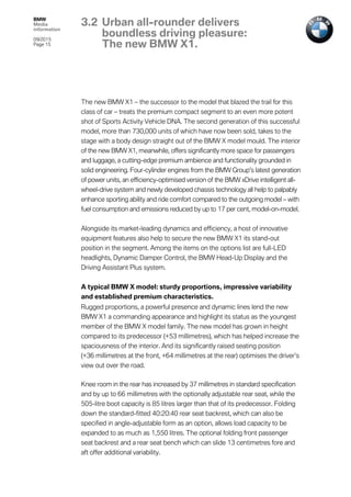 BMW
Media
information
09/2015
Page 15
The new BMW X1 – the successor to the model that blazed the trail for this
class of car – treats the premium compact segment to an even more potent
shot of Sports Activity Vehicle DNA. The second generation of this successful
model, more than 730,000 units of which have now been sold, takes to the
stage with a body design straight out of the BMW X model mould. The interior
of the new BMW X1, meanwhile, offers significantly more space for passengers
and luggage, a cutting-edge premium ambience and functionality grounded in
solid engineering. Four-cylinder engines from the BMW Group’s latest generation
of power units, an efficiency-optimised version of the BMW xDrive intelligent all-
wheel-drive system and newly developed chassis technology all help to palpably
enhance sporting ability and ride comfort compared to the outgoing model – with
fuel consumption and emissions reduced by up to 17 per cent, model-on-model.
Alongside its market-leading dynamics and efficiency, a host of innovative
equipment features also help to secure the new BMW X1 its stand-out
position in the segment. Among the items on the options list are full-LED
headlights, Dynamic Damper Control, the BMW Head-Up Display and the
Driving Assistant Plus system.
A typical BMW X model: sturdy proportions, impressive variability
and established premium characteristics.
Rugged proportions, a powerful presence and dynamic lines lend the new
BMW X1 a commanding appearance and highlight its status as the youngest
member of the BMW X model family. The new model has grown in height
compared to its predecessor (+53 millimetres), which has helped increase the
spaciousness of the interior. And its significantly raised seating position
(+36 millimetres at the front, +64 millimetres at the rear) optimises the driver’s
view out over the road.
Knee room in the rear has increased by 37 millimetres in standard specification
and by up to 66 millimetres with the optionally adjustable rear seat, while the
505-litre boot capacity is 85 litres larger than that of its predecessor. Folding
down the standard-fitted 40:20:40 rear seat backrest, which can also be
specified in angle-adjustable form as an option, allows load capacity to be
expanded to as much as 1,550 litres. The optional folding front passenger
seat backrest and a rear seat bench which can slide 13 centimetres fore and
aft offer additional variability.
3.2 Urban all-rounder delivers
boundless driving pleasure:
The new BMW X1.
 