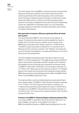 BMW
Media
information
09/2015
Page 16
The interior design of the new BMW X1 combines the driver-focused cockpit
design that has become a hallmark of the brand’s models with touches
promoting authoritative, SAV-style driving pleasure and a contemporary
premium ambience. Standard equipment includes air conditioning, an audio
system with USB and AUX-in sockets, and the iDrive operating system,
whose 6.5-inch display is integrated into the instrument panel in freestanding
monitor form. Meanwhile, the Advantage, Sport Line, xLine and M Sport
packages available as an alternative to standard specification open the door
for targeted individualisation.
New generation of engines, efficiency-optimised xDrive all-wheel-
drive system.
The second-generation BMW X1 lines up with an all-new selection of
engines. Two petrol and three diesel units will be available from launch in
October 2015, all of which have four cylinders and are members of the
BMW Group’s new engine family. Outputs range from 110 kW/150 hp to
170 kW/231 hp (fuel consumption combined: 6.4–4.1 litres/100 km [44.1–
68.9 mpg imp]; CO2 emissions combined: 149–109 g/km). The engines link
up with a six-speed manual gearbox or an eight-speed Steptronic unit, both of
which are also new developments
The xDrive intelligent all-wheel-drive system also takes its place in the new
BMW X1 in a further developed form. The weight-saving, compact and efficient
system uses an electro-hydraulically controlled multi-plate clutch to distribute
drive between the front and rear axle just as required for the situation at hand.
The BMW X1 sDrive18d (110 kW/150 hp, fuel consumption combined: 4.3–
4.1 l/100 km / 65.7–68.9 mpg imp; CO2 emissions combined: 114–109 g/km)
features a front-wheel drive construction that is designed to deliver hallmark
BMW driving dynamics and has already proved its mettle in the BMW 2 Series
Active Tourer and BMW 2 Series Gran Tourer.
The engine portfolio is set to be complemented by two particularly efficient
three-cylinder engines. The BMW X1 sDrive18i (fuel consumption combined:
5.3–5.1 l/100 km / 53.3–55.4 mpg imp; CO2 emissions combined: 124–
119 g/km) will be powered by a petrol engine with output of 100 kW/136 hp.
The diesel unit in the BMW X1 sDrive16d (fuel consumption combined: 4.1–
3.9 l/100 km / 65.7–72.4 mpg imp; CO2 emissions combined: 109–104 g/km)
produces 85 kW/116 hp.
Premiere in the BMW X1: Head-Up Display and Driving Assistant Plus.
The change of BMW X1 generations also brings significant advances in the
field of intelligent connectivity. A new addition to the range of
BMW ConnectedDrive features is a BMW Head-Up Display which, as in the
 