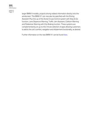 BMW
Media
information
09/2015
Page 17
larger BMW X models, projects driving-related information directly onto the
windscreen. The BMW X1 can now also be specified with the Driving
Assistant Plus line-up of the Active Cruise Control system with Stop & Go
function, Lane Departure Warning, Traffic Jam Assistant, Collision Warning
and Pedestrian Warning with City Braking function. These systems are
complemented by an up-to-the-minute selection of apps allowing customers
to add to the car’s comfort, navigation and infotainment functionality, as desired
Further information on the new BMW X1 can be found here.
 