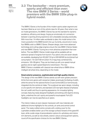 BMW
Media
information
09/2015
Page 18
The BMW 3 Series is the founder of the modern sports sedan segment and
has been fêted as an icon of this vehicle class for 40 years. Over what is now
six model generations, the BMW 3 Series has set the standard for dynamic
excellence, efficiency and design, forging an emotionally rich connection
between a sporting driving experience and unbeatable everyday practicality.
With more than 14 million sales worldwide to date, this model series is the
most successful in the BMW brand’s line-up. Currently, around one in every
four BMWs sold is a BMW 3 Series. Sharper design, even more advanced
technology and cutting-edge engines ensure the new BMW 3 Series Sedan
and new BMW 3 Series Touring are a more attractive proposition than ever
before. The new BMW 3 Series model range will be available with an
extensive spread of engines from launch. Four petrol units and seven diesels
are available, developing from 85 kW/116 hp to 240 kW/326 hp (combined fuel
consumption: 7.9–3.8 l/100 km [35.8–74.3 mpg imp]; combined CO2
emissions: 185–99 g/km). They can be linked up with a six-speed manual
gearbox and an eight-speed Steptronic transmission. The new
BMW 3 Series is available with classical rear-wheel drive or BMW xDrive
intelligent all-wheel drive, depending on the model.
Great exterior presence, sophisticated and high-quality interior.
The design of the new BMW 3 Series stands out with even greater precision.
At the front end, aprons with revised air intakes accentuate the feeling of width,
while the sensor for the optional Active Cruise Control (ACC) is harmoniously
integrated into the central air intake. The sculptural rear apron design, including
a Line-specific trim element, and standard LED rear lights likewise emphasise
the car’s width and thus its sporting appearance. An innovative lighting
concept, featuring newly designed headlights and striking LED daytime driving
lights, underlines the car’s sporty and powerful visual appeal. Full-LED
headlights can now be specified as an option.
The interior makes an even classier impression with new materials and
additional chrome highlights for the controls, air vents and central control
panel. The newly crafted centre console with a sliding cover for the
cupholders enables better use of the storage surfaces forward of the gearshift
lever, while a wide range of personalisation options for upholstery and interior
trim elements, as well as new wheels, exterior colours and equipment options,
round off the specification choices for the new BMW 3 Series.
3.3 The bestseller – more premium,
sporty and efficient than ever:
The new BMW 3 Series – world
premiere with the BMW 330e plug-in
hybrid model.
 