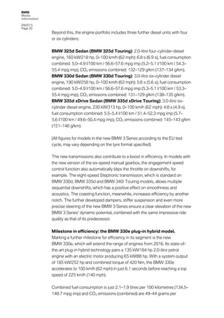 BMW
Media
information
09/2015
Page 20
Beyond this, the engine portfolio includes three further diesel units with four
or six cylinders:
BMW 325d Sedan (BMW 325d Touring): 2.0-litre four-cylinder-diesel
engine, 160 kW/218 hp, 0–100 km/h (62 mph): 6.8 s (6.9 s), fuel consumption
combined: 5.0–4.9 l/100 km / 56.6–57.6 mpg imp (5.2–5.1 l/100 km / 54.3–
55.4 mpg imp), CO2 emissions combined: 132–129 g/km (137–134 g/km).
BMW 330d Sedan (BMW 330d Touring): 3.0-litre six-cylinder diesel
engine, 190 kW/258 hp, 0–100 km/h (62 mph): 5.6 s (5.6 s), fuel consumption
combined: 5.0–4.9 l/100 km / 56.6–57.6 mpg imp (5.3–5.1 l/100 km / 53.3–
55.4 mpg imp), CO2 emissions combined: 131–129 g/km (138–135 g/km).
BMW 335d xDrive Sedan (BMW 335d xDrive Touring): 3.0-litre six-
cylinder diesel engine, 230 kW/313 hp, 0–100 km/h (62 mph): 4.8 s (4.9 s),
fuel consumption combined: 5.5–5.4 l/100 km / 51.4–52.3 mpg imp (5.7–
5.6 l/100 km / 49.6–50.4 mpg imp), CO2 emissions combined: 145–143 g/km
(151–148 g/km).
(All figures for models in the new BMW 3 Series according to the EU test
cycle, may vary depending on the tyre format specified)
The new transmissions also contribute to a boost in efficiency. In models with
the new version of the six-speed manual gearbox, the engagement speed
control function also automatically blips the throttle on downshifts, for
example. The eight-speed Steptronic transmission, which is standard on
BMW 330d, BMW 335d and BMW 340i Touring models, allows multiple
sequential downshifts, which has a positive effect on smoothness and
acoustics. The coasting function, meanwhile, increases efficiency by another
notch. The further developed dampers, stiffer suspension and even more
precise steering of the new BMW 3 Series ensure a clear elevation of the new
BMW 3 Series’ dynamic potential, combined with the same impressive ride
quality as that of its predecessor.
Milestone in efficiency: the BMW 330e plug-in hybrid model.
Marking a further milestone for efficiency in its segment is the new
BMW 330e, which will extend the range of engines from 2016. Its state-of-
the-art plug-in hybrid technology pairs a 135 kW/184 hp 2.0-litre petrol
engine with an electric motor producing 65 kW/88 hp. With a system output
of 185 kW/252 hp and combined torque of 420 Nm, the BMW 330e
accelerates to 100 km/h (62 mph) in just 6.1 seconds before reaching a top
speed of 225 km/h (140 mph).
Combined fuel consumption is just 2.1–1.9 litres per 100 kilometres (134.5–
148.7 mpg imp) and CO2 emissions (combined) are 49–44 grams per
 