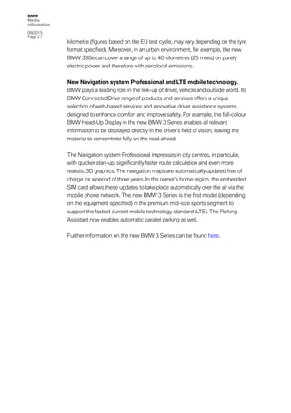 BMW
Media
information
09/2015
Page 21
kilometre (figures based on the EU test cycle, may vary depending on the tyre
format specified). Moreover, in an urban environment, for example, the new
BMW 330e can cover a range of up to 40 kilometres (25 miles) on purely
electric power and therefore with zero local emissions.
New Navigation system Professional and LTE mobile technology.
BMW plays a leading role in the link-up of driver, vehicle and outside world. Its
BMW ConnectedDrive range of products and services offers a unique
selection of web-based services and innovative driver assistance systems
designed to enhance comfort and improve safety. For example, the full-colour
BMW Head-Up Display in the new BMW 3 Series enables all relevant
information to be displayed directly in the driver’s field of vision, leaving the
motorist to concentrate fully on the road ahead.
The Navigation system Professional impresses in city centres, in particular,
with quicker start-up, significantly faster route calculation and even more
realistic 3D graphics. The navigation maps are automatically updated free of
charge for a period of three years. In the owner’s home region, the embedded
SIM card allows these updates to take place automatically over the air via the
mobile phone network. The new BMW 3 Series is the first model (depending
on the equipment specified) in the premium mid-size sports segment to
support the fastest current mobile technology standard (LTE). The Parking
Assistant now enables automatic parallel parking as well.
Further information on the new BMW 3 Series can be found here.
 