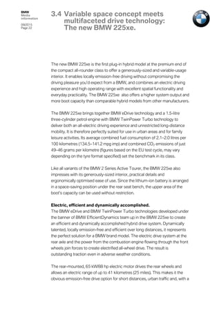 BMW
Media
information
09/2015
Page 22
The new BMW 225xe is the first plug-in hybrid model at the premium end of
the compact all-rounder class to offer a generously-sized and variable-usage
interior. It enables locally emission-free driving without compromising the
driving pleasure you’d expect from a BMW, and combines an electric driving
experience and high operating range with excellent spatial functionality and
everyday practicality. The BMW 225xe also offers a higher system output and
more boot capacity than comparable hybrid models from other manufacturers.
The BMW 225xe brings together BMW eDrive technology and a 1.5-litre
three-cylinder petrol engine with BMW TwinPower Turbo technology to
deliver both an all-electric driving experience and unrestricted long-distance
mobility. It is therefore perfectly suited for use in urban areas and for family
leisure activities. Its average combined fuel consumption of 2.1–2.0 litres per
100 kilometres (134.5–141.2 mpg imp) and combined CO2 emissions of just
49–46 grams per kilometre (figures based on the EU test cycle, may vary
depending on the tyre format specified) set the benchmark in its class.
Like all variants of the BMW 2 Series Active Tourer, the BMW 225xe also
impresses with its generously-sized interior, practical details and
ergonomically optimised ease of use. Since the lithium-ion battery is arranged
in a space-saving position under the rear seat bench, the upper area of the
boot’s capacity can be used without restriction.
Electric, efficient and dynamically accomplished.
The BMW eDrive and BMW TwinPower Turbo technologies developed under
the banner of BMW EfficientDynamics team up in the BMW 225xe to create
an efficient and dynamically accomplished hybrid drive system. Dynamically
talented, locally emission-free and efficient over long distances, it represents
the perfect solution for a BMW brand model. The electric drive system at the
rear axle and the power from the combustion engine flowing through the front
wheels join forces to create electrified all-wheel drive. The result is
outstanding traction even in adverse weather conditions.
The rear-mounted, 65 kW/88 hp electric motor drives the rear wheels and
allows an electric range of up to 41 kilometres (25 miles). This makes it the
obvious emission-free drive option for short distances, urban traffic and, with a
3.4 Variable space concept meets
multifaceted drive technology:
The new BMW 225xe.
 