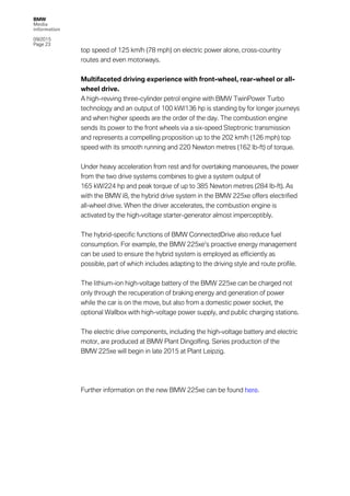 BMW
Media
information
09/2015
Page 23
top speed of 125 km/h (78 mph) on electric power alone, cross-country
routes and even motorways.
Multifaceted driving experience with front-wheel, rear-wheel or all-
wheel drive.
A high-revving three-cylinder petrol engine with BMW TwinPower Turbo
technology and an output of 100 kW/136 hp is standing by for longer journeys
and when higher speeds are the order of the day. The combustion engine
sends its power to the front wheels via a six-speed Steptronic transmission
and represents a compelling proposition up to the 202 km/h (126 mph) top
speed with its smooth running and 220 Newton metres (162 lb-ft) of torque.
Under heavy acceleration from rest and for overtaking manoeuvres, the power
from the two drive systems combines to give a system output of
165 kW/224 hp and peak torque of up to 385 Newton metres (284 lb-ft). As
with the BMW i8, the hybrid drive system in the BMW 225xe offers electrified
all-wheel drive. When the driver accelerates, the combustion engine is
activated by the high-voltage starter-generator almost imperceptibly.
The hybrid-specific functions of BMW ConnectedDrive also reduce fuel
consumption. For example, the BMW 225xe’s proactive energy management
can be used to ensure the hybrid system is employed as efficiently as
possible, part of which includes adapting to the driving style and route profile.
The lithium-ion high-voltage battery of the BMW 225xe can be charged not
only through the recuperation of braking energy and generation of power
while the car is on the move, but also from a domestic power socket, the
optional Wallbox with high-voltage power supply, and public charging stations.
The electric drive components, including the high-voltage battery and electric
motor, are produced at BMW Plant Dingolfing. Series production of the
BMW 225xe will begin in late 2015 at Plant Leipzig.
Further information on the new BMW 225xe can be found here.
 