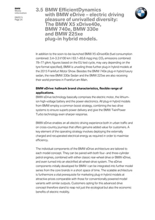 BMW
Media
information
09/2015
Page 24
In addition to the soon-to-be-launched BMW X5 xDrive40e (fuel consumption
combined: 3.4–3.3 l/100 km / 83.1–85.6 mpg imp; CO2 emissions combined:
78–77 g/km; figures based on the EU test cycle, may vary depending on the
tyre format specified), BMW is unveiling three further plug-in hybrid models at
the 2015 Frankfurt Motor Show. Besides the BMW 740e plug-in hybrid luxury
sedan, the new BMW 330e Sedan and the BMW 225xe are also receiving
their world premiere in Frankfurt am Main.
BMW eDrive: hallmark brand characteristics, flexible range of
applications.
BMW eDrive technology basically comprises the electric motor, the lithium-
ion high-voltage battery and the power electronics. All plug-in hybrid models
from BMW employ a common boost strategy, combining the two drive
systems to ensure superb power delivery and give the BMW TwinPower
Turbo technology even sharper response.
BMW eDrive enables an all-electric driving experience both in urban traffic and
on cross-country journeys that offers genuine added value for customers. A
key element of the operating strategy involves deploying the externally
charged and recuperated electrical energy as required in order to maximise
efficiency.
The individual components of the BMW eDrive architecture are tailored to
each model concept. They can be paired with both four- and three-cylinder
petrol engines, combined with either classic rear-wheel drive or BMW xDrive,
and even turned into an electrified all-wheel-drive system. The eDrive
components initially developed for BMW i can be integrated into further model
series from the core brands in a short space of time. The scalable architecture
is furthermore a vital prerequisite for marketing plug-in hybrid models at
attractive prices comparable with those for conventionally powered model
variants with similar outputs. Customers opting for this advanced drive
concept therefore stand to reap not just the ecological but also the economic
benefits of electric mobility.
3.5 BMW EfficientDynamics
with BMW eDrive – electric driving
pleasure of unrivalled diversity:
The BMW X5 xDrive40e,
BMW 740e, BMW 330e
and BMW 225xe
plug-in hybrid models.
 