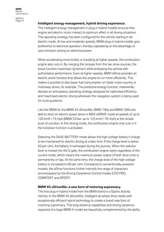 BMW
Media
information
09/2015
Page 25
Intelligent energy management, hybrid driving experience.
The intelligent energy management in plug-in hybrid models ensures that
engine and electric motor interact to optimum effect in all driving situations.
The operating strategy has been configured for the vehicle starting in all-
electric mode. At low and moderate speeds, BMW plug-in hybrid models give
preference to electrical operation, thereby capitalising on the advantage of
zero-emission driving on electrical power.
When accelerating more briskly or travelling at higher speeds, the combustion
engine also cuts in. By merging the torques from the two drive sources, the
boost function maximises dynamism while endowing the vehicle with
authoritative performance. Even at higher speeds, BMW eDrive provides an
electric assist function that allows the engine to run more efficiently. This
makes it possible to also lower fuel consumption on faster cross-country or
motorway drives, for example. The predictive energy function, meanwhile,
devises an anticipatory operating strategy designed for optimised efficiency
and maximised electric driving whenever the navigation system is being used
for route guidance.
Like the BMW i8, the BMW X5 xDrive40e, BMW 740e and BMW 330e are
able to drive on electric power alone in MAX eDRIVE mode at speeds of up to
120 km/h / 75 mph (BMW 225xe: up to 125 km/h / 78 mph) at the simple
push of a button. In this driving mode, the combustion engine only cuts in if
the kickdown function is activated.
Selecting the SAVE BATTERY mode allows the high-voltage battery’s charge
to be maintained for electric driving at a later time. If the charge level is below
50 per cent, the battery is recharged during the journey. When the selector
lever is moved into the S gate, the combustion engine starts regardless of the
current mode, which means the maximum power output of both drive units is
permanently on tap. At the same time, the charge level of the high-voltage
battery is increased to 80 per cent. Compared to conventionally powered
models, the eDrive functions further intensify the range of characters
encompassed by the Driving Experience Control modes ECO PRO,
COMFORT and SPORT.
BMW X5 xDrive40e: a new form of motoring supremacy.
The first plug-in hybrid model from the BMW brand is a Sports Activity
Vehicle. In the BMW X5 xDrive40e, intelligent all-wheel drive melds with
exceptionally efficient hybrid technology to create a brand new form of
motoring supremacy. The long-distance capabilities and driving dynamics
expected of a large BMW X model are beautifully complemented by the ability
 