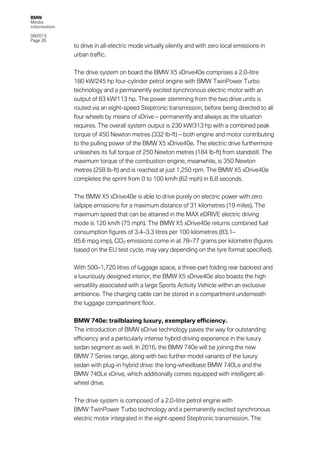 BMW
Media
information
09/2015
Page 26
to drive in all-electric mode virtually silently and with zero local emissions in
urban traffic.
The drive system on board the BMW X5 xDrive40e comprises a 2.0-litre
180 kW/245 hp four-cylinder petrol engine with BMW TwinPower Turbo
technology and a permanently excited synchronous electric motor with an
output of 83 kW/113 hp. The power stemming from the two drive units is
routed via an eight-speed Steptronic transmission, before being directed to all
four wheels by means of xDrive – permanently and always as the situation
requires. The overall system output is 230 kW/313 hp with a combined peak
torque of 450 Newton metres (332 lb-ft) – both engine and motor contributing
to the pulling power of the BMW X5 xDrive40e. The electric drive furthermore
unleashes its full torque of 250 Newton metres (184 lb-ft) from standstill. The
maximum torque of the combustion engine, meanwhile, is 350 Newton
metres (258 lb-ft) and is reached at just 1,250 rpm. The BMW X5 xDrive40e
completes the sprint from 0 to 100 km/h (62 mph) in 6.8 seconds.
The BMW X5 xDrive40e is able to drive purely on electric power with zero
tailpipe emissions for a maximum distance of 31 kilometres (19 miles). The
maximum speed that can be attained in the MAX eDRIVE electric driving
mode is 120 km/h (75 mph). The BMW X5 xDrive40e returns combined fuel
consumption figures of 3.4–3.3 litres per 100 kilometres (83.1–
85.6 mpg imp), CO2 emissions come in at 78–77 grams per kilometre (figures
based on the EU test cycle, may vary depending on the tyre format specified).
With 500–1,720 litres of luggage space, a three-part folding rear backrest and
a luxuriously designed interior, the BMW X5 xDrive40e also boasts the high
versatility associated with a large Sports Activity Vehicle within an exclusive
ambience. The charging cable can be stored in a compartment underneath
the luggage compartment floor.
BMW 740e: trailblazing luxury, exemplary efficiency.
The introduction of BMW eDrive technology paves the way for outstanding
efficiency and a particularly intense hybrid driving experience in the luxury
sedan segment as well. In 2016, the BMW 740e will be joining the new
BMW 7 Series range, along with two further model variants of the luxury
sedan with plug-in hybrid drive: the long-wheelbase BMW 740Le and the
BMW 740Le xDrive, which additionally comes equipped with intelligent all-
wheel drive.
The drive system is composed of a 2.0-litre petrol engine with
BMW TwinPower Turbo technology and a permanently excited synchronous
electric motor integrated in the eight-speed Steptronic transmission. The
 