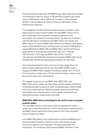 BMW
Media
information
09/2015
Page 27
internal combustion engine from the BMW Group’s latest generation of power
units produces a maximum output of 190 kW/258 hp together with a peak
torque of 400 Newton metres (295 lb-ft). The electric motor generates
83 kW/113 hp and delivers its maximum torque of 250 Newton metres
(184 lb-ft) from stationary.
The intelligently controlled interaction between engine and electric motor
helps to give the plug-in hybrid models in the new BMW 7 Series line-up
terrific acceleration and bring about a substantial reduction in fuel
consumption and emissions in everyday driving. The dash from standstill to
100 km/h (62 mph) is completed by the BMW 740e in 5.6 seconds, the
BMW 740Le in 5.7 and the BMW 740Le xDrive in 5.5. Despite a total system
output of 240 kW/326 hp and a combined maximum torque of 500 Newton
metres (369 lb-ft), the BMW 740e and BMW 740Le versions of the luxury
sedan achieve a combined fuel consumption figure of 2.1 litres per
100 kilometres / 134.5 mpg imp (BMW 740Le xDrive: 2.3 litres /
123 mpg imp). Combined CO2 emissions are 49 grams (BMW 740Le xDrive:
53 grams) per kilometre (provisional figures based on EU test cycle).
The energy for the electric motor comes from a high-voltage lithium-ion
battery located underneath the rear seat. When MAX eDRIVE mode is
engaged, the BMW 740e is capable of travelling at speeds up to 120 km/h
(75 mph) and for a range of up to 40 kilometres (25 miles) on electric power
alone, which means zero local emissions.
The luggage compartment in the BMW 740e, BMW 740Le and
BMW 740Le xDrive models has a flat surface, while its capacity of 420 litres
comfortably exceeds the figures for other comparable plug-in hybrid models
in the luxury sedan segment. Additional stowage space can be gained by
lowering the cover in the rear portion of the luggage compartment and
opening the storage compartments at the sides.
BMW 330e: BMW eDrive technology for the world’s most successful
premium sedan.
The new BMW 3 Series model range will also be expanded to include a
variant with an electrified powertrain in 2016. And the plug-in hybrid version of
the BMW 3 Series retains all the sporty essence of the most successful
premium sedan in the world.
In the BMW 330e Sedan, a four-cylinder petrol unit from the BMW Group’s
latest generation of engines is teamed up with a permanently excited
synchronous electric motor integrated in the eight-speed Steptronic
transmission. The combustion engine featuring BMW TwinPower Turbo
 
