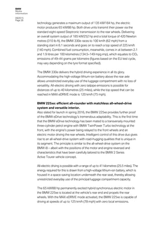 BMW
Media
information
09/2015
Page 28
technology generates a maximum output of 135 kW/184 hp, the electric
motor produces 65 kW/88 hp. Both drive units transmit their power via the
standard eight-speed Steptronic transmission to the rear wheels. Delivering
an overall system output of 185 kW/252 hp and a total torque of 420 Newton
metres (310 lb-ft), the BMW 330e races to 100 km/h (62 mph) from a
standing start in 6.1 seconds and goes on to reach a top speed of 225 km/h
(140 mph). Combined fuel consumption, meanwhile, comes in at between 2.1
and 1.9 litres per 100 kilometres (134.5–149 mpg imp), which equates to CO2
emissions of 49–44 grams per kilometre (figures based on the EU test cycle,
may vary depending on the tyre format specified).
The BMW 330e delivers the hybrid driving experience in all its glory.
Accommodating the high-voltage lithium-ion battery above the rear axle
allows unrestricted everyday use of the luggage compartment with no loss of
versatility. All-electric driving with zero tailpipe emissions is possible for
distances of up to 40 kilometres (25 miles), while the top speed that can be
reached in MAX eDRIVE mode is 120 km/h (75 mph).
BMW 225xe: efficient all-rounder with matchless all-wheel-drive
system and versatile interior.
Also slated for launch in spring 2016, the BMW 225xe provides further proof
of the BMW eDrive technology’s tremendous adaptability. This is the first time
that the BMW eDrive technology has been mated to a transversely mounted
three-cylinder petrol engine with BMW TwinPower Turbo technology at the
front, with the engine’s power being relayed to the front wheels and an
electric motor driving the rear wheels. Intelligent control of this drive duo gives
rise to an all-wheel-drive system with road-hugging qualities that is unique in
its segment. The principle is similar to the all-wheel-drive system on the
BMW i8 – albeit with the positions of the motor and engine reversed and
characteristics that have been carefully tailored to the BMW 2 Series
Active Tourer vehicle concept.
All-electric driving is possible with a range of up to 41 kilometres (25.5 miles). The
energy required for this is drawn from a high-voltage lithium-ion battery, which is
housed in a space-saving location underneath the rear seat, thereby allowing
unrestricted everyday use of the principal luggage compartment capacity.
The 65 kW/88 hp permanently excited hybrid synchronous electric motor in
the BMW 225xe is located at the vehicle’s rear end and propels the rear
wheels. With the MAX eDRIVE mode activated, the BMW 225xe is capable of
driving at speeds of up to 125 km/h (78 mph) with zero local emissions.
 