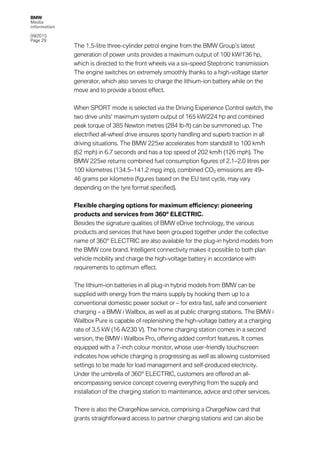 BMW
Media
information
09/2015
Page 29
The 1.5-litre three-cylinder petrol engine from the BMW Group’s latest
generation of power units provides a maximum output of 100 kW/136 hp,
which is directed to the front wheels via a six-speed Steptronic transmission.
The engine switches on extremely smoothly thanks to a high-voltage starter
generator, which also serves to charge the lithium-ion battery while on the
move and to provide a boost effect.
When SPORT mode is selected via the Driving Experience Control switch, the
two drive units’ maximum system output of 165 kW/224 hp and combined
peak torque of 385 Newton metres (284 lb-ft) can be summoned up. The
electrified all-wheel drive ensures sporty handling and superb traction in all
driving situations. The BMW 225xe accelerates from standstill to 100 km/h
(62 mph) in 6.7 seconds and has a top speed of 202 km/h (126 mph). The
BMW 225xe returns combined fuel consumption figures of 2.1–2.0 litres per
100 kilometres (134.5–141.2 mpg imp), combined CO2 emissions are 49–
46 grams per kilometre (figures based on the EU test cycle, may vary
depending on the tyre format specified).
Flexible charging options for maximum efficiency: pioneering
products and services from 360° ELECTRIC.
Besides the signature qualities of BMW eDrive technology, the various
products and services that have been grouped together under the collective
name of 360° ELECTRIC are also available for the plug-in hybrid models from
the BMW core brand. Intelligent connectivity makes it possible to both plan
vehicle mobility and charge the high-voltage battery in accordance with
requirements to optimum effect.
The lithium-ion batteries in all plug-in hybrid models from BMW can be
supplied with energy from the mains supply by hooking them up to a
conventional domestic power socket or – for extra fast, safe and convenient
charging – a BMW i Wallbox, as well as at public charging stations. The BMW i
Wallbox Pure is capable of replenishing the high-voltage battery at a charging
rate of 3.5 kW (16 A/230 V). The home charging station comes in a second
version, the BMW i Wallbox Pro, offering added comfort features. It comes
equipped with a 7-inch colour monitor, whose user-friendly touchscreen
indicates how vehicle charging is progressing as well as allowing customised
settings to be made for load management and self-produced electricity.
Under the umbrella of 360° ELECTRIC, customers are offered an all-
encompassing service concept covering everything from the supply and
installation of the charging station to maintenance, advice and other services.
There is also the ChargeNow service, comprising a ChargeNow card that
grants straightforward access to partner charging stations and can also be
 