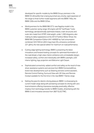 BMW
Media
information
09/2015
Page 3
developed for specific models by the BMW Group; premiere in the
BMW X5 xDrive40e that is being launched very shortly; rapid expansion of
the range to three further model segments with the BMW 740e, the
BMW 330e and the BMW 225xe.
• World premiere for the BMW M6 GT3: new flagship model in the
BMW customer racing range; V8 engine with M TwinPower Turbo
technology; aerodynamically optimised chassis; crash structures and
outer skin made from CFRP; total weight: under 1,300 kilograms; also
making its debut appearance at the 2015 Frankfurt Motor Show: the
BMW M6 Competition Edition (441 kW/600 hp; fuel consumption
combined: 9.9 l/100 km (28.5 mpg imp); CO2 emissions combined:
231 g/km), the new special edition for maximum on-road performance.
• Cutting-edge lighting technology: BMW is presenting the latest
innovations and forward-looking concepts for optimised illumination of
the road ahead, a high-class interior ambience and unmistakable design;
increased safety, comfort and individuality with BMW Laserlight, LED
interior lighting, logo projection and Welcome Light Carpet.
• Sophisticated connectivity: added comfort and safety as the result of new
driver assistance systems and services from BMW ConnectedDrive;
brand new developments such as Steering and lane control assistant,
Remote Control Parking, Surround View with 3D View and Remote
Cockpit available for the first time in the new BMW 7 Series range.
• Setting the pace for electric driving pleasure: BMW i is showcasing its
current model range along with pioneering concepts for driving with zero
local emissions offering impressive everyday practicality; effective
impetus from technology transfer to BMW models, eCarsharing with the
BMW i3 and innovative services from 360° ELECTRIC.
 