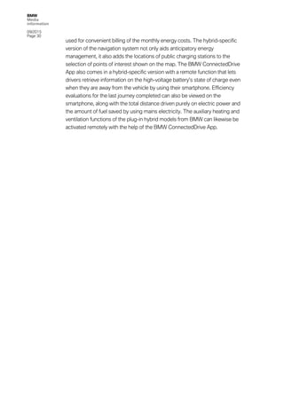 BMW
Media
information
09/2015
Page 30
used for convenient billing of the monthly energy costs. The hybrid-specific
version of the navigation system not only aids anticipatory energy
management, it also adds the locations of public charging stations to the
selection of points of interest shown on the map. The BMW ConnectedDrive
App also comes in a hybrid-specific version with a remote function that lets
drivers retrieve information on the high-voltage battery’s state of charge even
when they are away from the vehicle by using their smartphone. Efficiency
evaluations for the last journey completed can also be viewed on the
smartphone, along with the total distance driven purely on electric power and
the amount of fuel saved by using mains electricity. The auxiliary heating and
ventilation functions of the plug-in hybrid models from BMW can likewise be
activated remotely with the help of the BMW ConnectedDrive App.
 