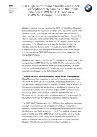 BMW
Media
information
09/2015
Page 31
BMW is presenting two new models at the 2015 Frankfurt Motor Show that
promise to capture the imagination of visitors with a passion for speed. A hot
favourite for pole position on the race track will share centre stage with a
sports machine born to lead all-comers along the ideal line on the road. The
show is hosting the world premiere of the new flagship model in BMW’s
customer sport programme – the BMW M6 GT3 endurance racer. And the
enthusiasts in Frankfurt will also be among the first to admire the new
standard-bearer for dynamic ability in everyday driving: the BMW M6
Competition Edition. This new special-edition model with a character very
much its own fits the BMW M6 Coupe template and is equipped with the
Competition Package.
BMW has set a course for the future in GT racing with the presentation of the
newly developed BMW M6 GT3 at the 2015 IAA. The racing version of the
BMW M6 Coupe will be sent into action by numerous privately-run teams
from the 2016 season in a host of championships and renowned race events
around the world as part of the BMW Sports Trophy.
Top performance, minimised weight, unparalleled driving feeling.
BMW Motorsport has channelled its vast well of experience amassed since
2010 with the BMW M6 GT3’s successful predecessor, the BMW Z4 GT3,
into the development of the new car. Indeed, the new GT3 racer boasts a raft
of improvements, particularly in the areas of drivability and economy. One
example is the use of a series-produced engine with M TwinPower Turbo
technology, which develops higher output and an increase in torque.
Moreover, with its centrally-positioned driver’s seat and long wheelbase, the
BMW M6 GT3 offers a driving feeling unparalleled on the racing scene.
The BMW M6 GT3 weighs less than 1,300 kilograms, and the transaxle drive
concept, sequential six-speed racing gearbox and body aerodynamics
optimised in the BMW wind tunnel also highlight the imminent arrival of a full-
blooded racer from BMW Motorsport in 2016. The reliability, efficiency and
ease of maintenance of the BMW M6 GT3 will likewise be tuned to master
the demands of endurance racing, and its longer wheelbase promises to
deliver significantly improved handling characteristics compared with the
BMW Z4 GT3. Like the car itself, the level of service laid on by
3.6 High performance for the race track,
exceptional dynamics on the road:
The new BMW M6 GT3 and new
BMW M6 Competition Edition.
 