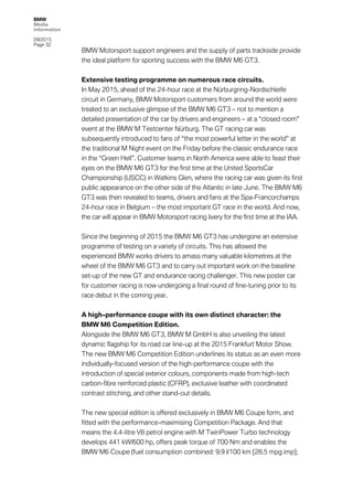 BMW
Media
information
09/2015
Page 32
BMW Motorsport support engineers and the supply of parts trackside provide
the ideal platform for sporting success with the BMW M6 GT3.
Extensive testing programme on numerous race circuits.
In May 2015, ahead of the 24-hour race at the Nürburgring-Nordschleife
circuit in Germany, BMW Motorsport customers from around the world were
treated to an exclusive glimpse of the BMW M6 GT3 – not to mention a
detailed presentation of the car by drivers and engineers – at a “closed room”
event at the BMW M Testcenter Nürburg. The GT racing car was
subsequently introduced to fans of “the most powerful letter in the world” at
the traditional M Night event on the Friday before the classic endurance race
in the “Green Hell”. Customer teams in North America were able to feast their
eyes on the BMW M6 GT3 for the first time at the United SportsCar
Championship (USCC) in Watkins Glen, where the racing car was given its first
public appearance on the other side of the Atlantic in late June. The BMW M6
GT3 was then revealed to teams, drivers and fans at the Spa-Francorchamps
24-hour race in Belgium – the most important GT race in the world. And now,
the car will appear in BMW Motorsport racing livery for the first time at the IAA.
Since the beginning of 2015 the BMW M6 GT3 has undergone an extensive
programme of testing on a variety of circuits. This has allowed the
experienced BMW works drivers to amass many valuable kilometres at the
wheel of the BMW M6 GT3 and to carry out important work on the baseline
set-up of the new GT and endurance racing challenger. This new poster car
for customer racing is now undergoing a final round of fine-tuning prior to its
race debut in the coming year.
A high-performance coupe with its own distinct character: the
BMW M6 Competition Edition.
Alongside the BMW M6 GT3, BMW M GmbH is also unveiling the latest
dynamic flagship for its road car line-up at the 2015 Frankfurt Motor Show.
The new BMW M6 Competition Edition underlines its status as an even more
individually-focused version of the high-performance coupe with the
introduction of special exterior colours, components made from high-tech
carbon-fibre reinforced plastic (CFRP), exclusive leather with coordinated
contrast stitching, and other stand-out details.
The new special edition is offered exclusively in BMW M6 Coupe form, and
fitted with the performance-maximising Competition Package. And that
means the 4.4-litre V8 petrol engine with M TwinPower Turbo technology
develops 441 kW/600 hp, offers peak torque of 700 Nm and enables the
BMW M6 Coupe (fuel consumption combined: 9.9 l/100 km [28.5 mpg imp];
 
