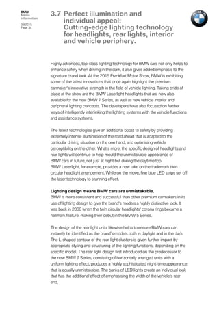 BMW
Media
information
09/2015
Page 34
Highly advanced, top-class lighting technology for BMW cars not only helps to
enhance safety when driving in the dark, it also gives added emphasis to the
signature brand look. At the 2015 Frankfurt Motor Show, BMW is exhibiting
some of the latest innovations that once again highlight the premium
carmaker’s innovative strength in the field of vehicle lighting. Taking pride of
place at the show are the BMW Laserlight headlights that are now also
available for the new BMW 7 Series, as well as new vehicle interior and
peripheral lighting concepts. The developers have also focused on further
ways of intelligently interlinking the lighting systems with the vehicle functions
and assistance systems.
The latest technologies give an additional boost to safety by providing
extremely intense illumination of the road ahead that is adapted to the
particular driving situation on the one hand, and optimising vehicle
perceptibility on the other. What’s more, the specific design of headlights and
rear lights will continue to help mould the unmistakable appearance of
BMW cars in future, not just at night but during the daytime too.
BMW Laserlight, for example, provides a new take on the trademark twin
circular headlight arrangement. While on the move, fine blue LED strips set off
the laser technology to stunning effect.
Lighting design means BMW cars are unmistakable.
BMW is more consistent and successful than other premium carmakers in its
use of lighting design to give the brand’s models a highly distinctive look. It
was back in 2000 when the twin circular headlights’ corona rings became a
hallmark feature, making their debut in the BMW 5 Series.
The design of the rear light units likewise helps to ensure BMW cars can
instantly be identified as the brand’s models both in daylight and in the dark.
The L-shaped contour of the rear light clusters is given further impact by
appropriate styling and structuring of the lighting functions, depending on the
specific model. The rear light design first introduced on the predecessor to
the new BMW 7 Series, consisting of horizontally arranged units with a
uniform lighting effect, produces a highly sophisticated night-time appearance
that is equally unmistakable. The banks of LED lights create an individual look
that has the additional effect of emphasising the width of the vehicle’s rear
end.
3.7 Perfect illumination and
individual appeal:
Cutting-edge lighting technology
for headlights, rear lights, interior
and vehicle periphery.
 