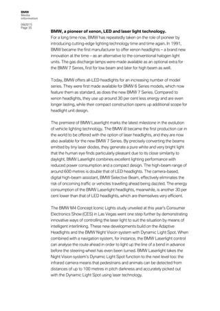 BMW
Media
information
09/2015
Page 35
BMW, a pioneer of xenon, LED and laser light technology.
For a long time now, BMW has repeatedly taken on the role of pioneer by
introducing cutting-edge lighting technology time and time again. In 1991,
BMW became the first manufacturer to offer xenon headlights – a brand new
innovation at the time – as an alternative to the conventional halogen light
units. The gas discharge lamps were made available as an optional extra for
the BMW 7 Series, first for low beam and later for high beam as well.
Today, BMW offers all-LED headlights for an increasing number of model
series. They were first made available for BMW 6 Series models, which now
feature them as standard, as does the new BMW 7 Series. Compared to
xenon headlights, they use up around 30 per cent less energy and are even
longer lasting, while their compact construction opens up additional scope for
headlight unit design.
The premiere of BMW Laserlight marks the latest milestone in the evolution
of vehicle lighting technology. The BMW i8 became the first production car in
the world to be offered with the option of laser headlights, and they are now
also available for the new BMW 7 Series. By precisely converting the beams
emitted by tiny laser diodes, they generate a pure white and very bright light
that the human eye finds particularly pleasant due to its close similarity to
daylight. BMW Laserlight combines excellent lighting performance with
reduced power consumption and a compact design. The high-beam range of
around 600 metres is double that of LED headlights. The camera-based,
digital high-beam assistant, BMW Selective Beam, effectively eliminates the
risk of oncoming traffic or vehicles travelling ahead being dazzled. The energy
consumption of the BMW Laserlight headlights, meanwhile, is another 30 per
cent lower than that of LED headlights, which are themselves very efficient.
The BMW M4 Concept Iconic Lights study unveiled at this year's Consumer
Electronics Show (CES) in Las Vegas went one step further by demonstrating
innovative ways of controlling the laser light to suit the situation by means of
intelligent interlinking. These new developments build on the Adaptive
Headlights and the BMW Night Vision system with Dynamic Light Spot. When
combined with a navigation system, for instance, the BMW Laserlight control
can analyse the route ahead in order to light up the line of a bend in advance
before the steering wheel has even been turned. BMW Laserlight takes the
Night Vision system’s Dynamic Light Spot function to the next level too: the
infrared camera means that pedestrians and animals can be detected from
distances of up to 100 metres in pitch darkness and accurately picked out
with the Dynamic Light Spot using laser technology.
 