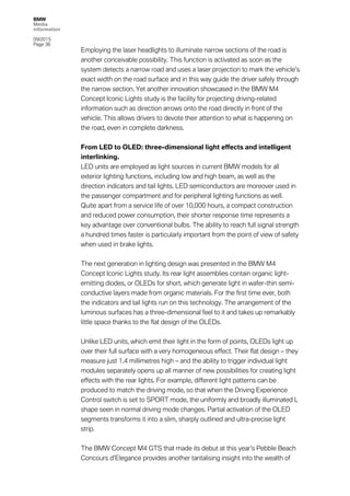 BMW
Media
information
09/2015
Page 36
Employing the laser headlights to illuminate narrow sections of the road is
another conceivable possibility. This function is activated as soon as the
system detects a narrow road and uses a laser projection to mark the vehicle’s
exact width on the road surface and in this way guide the driver safely through
the narrow section. Yet another innovation showcased in the BMW M4
Concept Iconic Lights study is the facility for projecting driving-related
information such as direction arrows onto the road directly in front of the
vehicle. This allows drivers to devote their attention to what is happening on
the road, even in complete darkness.
From LED to OLED: three-dimensional light effects and intelligent
interlinking.
LED units are employed as light sources in current BMW models for all
exterior lighting functions, including low and high beam, as well as the
direction indicators and tail lights. LED semiconductors are moreover used in
the passenger compartment and for peripheral lighting functions as well.
Quite apart from a service life of over 10,000 hours, a compact construction
and reduced power consumption, their shorter response time represents a
key advantage over conventional bulbs. The ability to reach full signal strength
a hundred times faster is particularly important from the point of view of safety
when used in brake lights.
The next generation in lighting design was presented in the BMW M4
Concept Iconic Lights study. Its rear light assemblies contain organic light-
emitting diodes, or OLEDs for short, which generate light in wafer-thin semi-
conductive layers made from organic materials. For the first time ever, both
the indicators and tail lights run on this technology. The arrangement of the
luminous surfaces has a three-dimensional feel to it and takes up remarkably
little space thanks to the flat design of the OLEDs.
Unlike LED units, which emit their light in the form of points, OLEDs light up
over their full surface with a very homogeneous effect. Their flat design – they
measure just 1.4 millimetres high – and the ability to trigger individual light
modules separately opens up all manner of new possibilities for creating light
effects with the rear lights. For example, different light patterns can be
produced to match the driving mode, so that when the Driving Experience
Control switch is set to SPORT mode, the uniformly and broadly illuminated L
shape seen in normal driving mode changes. Partial activation of the OLED
segments transforms it into a slim, sharply outlined and ultra-precise light
strip.
The BMW Concept M4 GTS that made its debut at this year’s Pebble Beach
Concours d’Elegance provides another tantalising insight into the wealth of
 