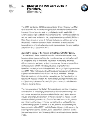 BMW
Media
information
09/2015
Page 4
The BMW stand at the 2015 International Motor Show in Frankfurt am Main
revolves around the arrival of a new generation at the top end of the model
line-up and the advent of a wide range of plug-in hybrid models. Hall 11,
which is located right next to the main entrance of the Frankfurt exhibition site
and has been made available for the joint presentation by the BMW, MINI and
Rolls-Royce brands, is where all the latest features and additions are being
showcased. The entire exhibition area is surrounded by a circuit several
hundred metres in length, where the public can experience the new models in
action from 19–27 September 2015.
Automotive luxury of the highest order: the new BMW 7 Series.
The new BMW 7 Series underlines its claim to redefine what an exclusive,
luxurious driving experience looks like in contemporary, pioneering form with
an exceptional array of innovations. Key factors in enhancing dynamics,
efficiency, comfort and safety while on the move are the use of carbon-fibre-
reinforced plastic (CFRP) in the body structure, engines from the
BMW Group’s new generation of power units, the plug-in hybrid system in the
new BMW 740e, the Executive Drive Pro active chassis system, the Driving
Experience Control switch with ADAPTIVE mode, and BMW Laserlight.
Maximising well-being in the interior, meanwhile, are the Executive Lounge
feature with massage function, the illuminated Sky Lounge Panorama glass
roof, just the right amount of accent lighting and a smartphone holder with
inductive charging station.
The new generation of the BMW 7 Series also boasts standout innovations
when it comes to operating system and driver assistance technology. The
various new features that are unprecedented in the luxury sedan segment
include, for example, the extension of the iDrive system to include a touch
display and BMW gesture control, Touch Command for controlling comfort
and infotainment functions in the rear compartment, as well as a Remote
Control Parking system. In addition to all this, BMW is also presenting the
latest generation of the BMW Head-Up Display, Crossing traffic warning, the
Steering and lane control assistant, active side collision protection and the
Surround View system with 3D View and Panorama View in its new flagship
model.
2. BMW at the IAA Cars 2015 in
Frankfurt.
(Summary)
 