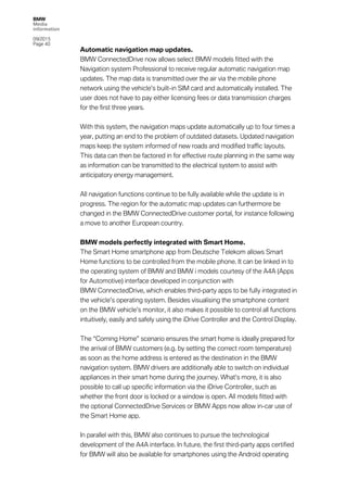 BMW
Media
information
09/2015
Page 40
Automatic navigation map updates.
BMW ConnectedDrive now allows select BMW models fitted with the
Navigation system Professional to receive regular automatic navigation map
updates. The map data is transmitted over the air via the mobile phone
network using the vehicle’s built-in SIM card and automatically installed. The
user does not have to pay either licensing fees or data transmission charges
for the first three years.
With this system, the navigation maps update automatically up to four times a
year, putting an end to the problem of outdated datasets. Updated navigation
maps keep the system informed of new roads and modified traffic layouts.
This data can then be factored in for effective route planning in the same way
as information can be transmitted to the electrical system to assist with
anticipatory energy management.
All navigation functions continue to be fully available while the update is in
progress. The region for the automatic map updates can furthermore be
changed in the BMW ConnectedDrive customer portal, for instance following
a move to another European country.
BMW models perfectly integrated with Smart Home.
The Smart Home smartphone app from Deutsche Telekom allows Smart
Home functions to be controlled from the mobile phone. It can be linked in to
the operating system of BMW and BMW i models courtesy of the A4A (Apps
for Automotive) interface developed in conjunction with
BMW ConnectedDrive, which enables third-party apps to be fully integrated in
the vehicle’s operating system. Besides visualising the smartphone content
on the BMW vehicle’s monitor, it also makes it possible to control all functions
intuitively, easily and safely using the iDrive Controller and the Control Display.
The “Coming Home” scenario ensures the smart home is ideally prepared for
the arrival of BMW customers (e.g. by setting the correct room temperature)
as soon as the home address is entered as the destination in the BMW
navigation system. BMW drivers are additionally able to switch on individual
appliances in their smart home during the journey. What’s more, it is also
possible to call up specific information via the iDrive Controller, such as
whether the front door is locked or a window is open. All models fitted with
the optional ConnectedDrive Services or BMW Apps now allow in-car use of
the Smart Home app.
In parallel with this, BMW also continues to pursue the technological
development of the A4A interface. In future, the first third-party apps certified
for BMW will also be available for smartphones using the Android operating
 