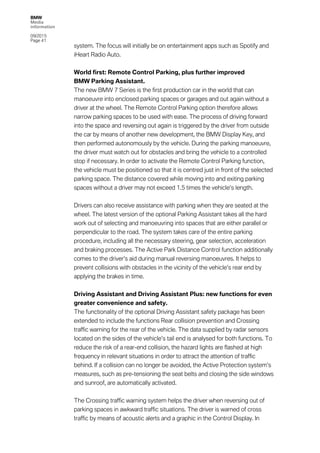 BMW
Media
information
09/2015
Page 41
system. The focus will initially be on entertainment apps such as Spotify and
iHeart Radio Auto.
World first: Remote Control Parking, plus further improved
BMW Parking Assistant.
The new BMW 7 Series is the first production car in the world that can
manoeuvre into enclosed parking spaces or garages and out again without a
driver at the wheel. The Remote Control Parking option therefore allows
narrow parking spaces to be used with ease. The process of driving forward
into the space and reversing out again is triggered by the driver from outside
the car by means of another new development, the BMW Display Key, and
then performed autonomously by the vehicle. During the parking manoeuvre,
the driver must watch out for obstacles and bring the vehicle to a controlled
stop if necessary. In order to activate the Remote Control Parking function,
the vehicle must be positioned so that it is centred just in front of the selected
parking space. The distance covered while moving into and exiting parking
spaces without a driver may not exceed 1.5 times the vehicle’s length.
Drivers can also receive assistance with parking when they are seated at the
wheel. The latest version of the optional Parking Assistant takes all the hard
work out of selecting and manoeuvring into spaces that are either parallel or
perpendicular to the road. The system takes care of the entire parking
procedure, including all the necessary steering, gear selection, acceleration
and braking processes. The Active Park Distance Control function additionally
comes to the driver’s aid during manual reversing manoeuvres. It helps to
prevent collisions with obstacles in the vicinity of the vehicle’s rear end by
applying the brakes in time.
Driving Assistant and Driving Assistant Plus: new functions for even
greater convenience and safety.
The functionality of the optional Driving Assistant safety package has been
extended to include the functions Rear collision prevention and Crossing
traffic warning for the rear of the vehicle. The data supplied by radar sensors
located on the sides of the vehicle’s tail end is analysed for both functions. To
reduce the risk of a rear-end collision, the hazard lights are flashed at high
frequency in relevant situations in order to attract the attention of traffic
behind. If a collision can no longer be avoided, the Active Protection system’s
measures, such as pre-tensioning the seat belts and closing the side windows
and sunroof, are automatically activated.
The Crossing traffic warning system helps the driver when reversing out of
parking spaces in awkward traffic situations. The driver is warned of cross
traffic by means of acoustic alerts and a graphic in the Control Display. In
 