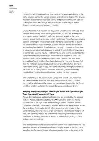 BMW
Media
information
09/2015
Page 42
conjunction with the optional rear view camera, the wider-angle image of the
traffic situation behind the vehicle appears on the Control Display. The Driving
Assistant also comprises approach control and person warning with light city
braking function, Lane Change and Lane Departure Warning, as well as
Speed Limit Info with no-overtaking indicator.
Driving Assistant Plus includes not only Active Cruise Control with Stop & Go
function and Crossing traffic warning at the front, but also the Steering and
lane control assistant including traffic jam assistant, as well as the Lane
keeping assistant with active side collision protection. These functions employ
a stereo camera plus radar sensors at the front and sides in order to detect
not just the lane boundary markings, but also vehicles ahead, at the side or
approaching from behind. They help drivers to stay in the centre of their lane
or follow the vehicle ahead at speeds of up to 210 km/h (130 mph) by means
of comfortable steering inputs. The Steering and lane control assistant can be
used independently of the Active Cruise Control on all types of road. The
systems can furthermore help to prevent collisions with other road users
approaching from the side or from behind when changing lane. On top of all
this, the traffic jam assistant reduces the driver’s workload when driving in
heavy traffic on any type of road. This semi-automated driving function takes
the strain out of driving in such situations by assisting with the steering,
provided that the driver keeps at least one hand on the steering wheel.
The functionality of the Active Cruise Control with Stop & Go function has
also been extended. In future, whenever the system is active, a push of a
button will be all it takes to factor in speed restrictions detected by the Speed
Limit Info function and adapt the selected cruising speed accordingly.
Keeping everything in sight: BMW Night Vision with Dynamic Light
Spot, Surround View with 3D View.
Added driving pleasure and safety at night-time are provided by the optional
features Adaptive LED Headlights with BMW Selective Beam for making
optimum use of the high beam and BMW Night Vision. The latter system
comprises a facility for detecting pedestrians and animals ahead as well as the
Dynamic Light Spot marker light. It relays a real-time video image to the
Control Display showing people, larger animals and other objects that give off
heat. The detected objects are furthermore selectively illuminated with the
headlights. In this way, the driver is alerted to potential danger in good time
and can react accordingly.
The latest generation of the Surround View system now supplements the Top
View function with a 3D View in the Control Display as well as the Panorama
View function for checking what is happening in the areas to the sides of the
 