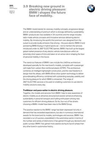 BMW
Media
information
09/2015
Page 44
The BMW i brand stands for visionary mobility concepts, progressive design
and an understanding of premium which is strongly defined by sustainability.
BMW i products are now available in 34 countries and the range includes
tailor-made vehicle concepts and innovative services delivering electric
mobility. By introducing the world’s first premium cars designed from the
outset to provide locally emission-free driving – the pure-electric BMW i3 and
pioneering BMW i8 plug-in hybrid sports car – not to mention the services
introduced under its 360° ELECTRIC banner, BMW i has built up the largest
global market presence of any electric vehicle manufacturer within an
extremely short space of time and taken on an active role in shaping the face
of personal mobility in the future.
The stand-out features of BMW i cars include the LifeDrive architecture
developed specially for the new brand’s models, complete with a passenger
cell made from carbon-fibre reinforced plastic (CFRP). This architecture
combines an intelligent lightweight construction, and the new freedoms in
design that this allows, with BMW eDrive drive system technology to deliver
groundbreaking efficiency combined with outstanding everyday usability and
the driving pleasure for which BMW is renowned. The range of
360° ELECTRIC services is focused on enabling customers to use electric
mobility solutions every day.
Trailblazer and pace-setter in electric driving pleasure.
Together, the models and services from BMW i help to raise awareness of
electric mobility as an attractive and practical solution aimed at enhancing
sustainability in personal transport and fuelling enthusiasm among new
customers for efficient driving pleasure. So far, four out of five drivers
choosing a BMW i model have been new to the BMW Group.
The positive reaction to the BMW i range has been expressed not only in
demand that has exceeded expectations, but also in numerous international
awards for the brand and its models, technologies and services. BMW i has
recorded a run of success unparalleled in the automotive sector in terms of
the number and variety of distinctions it has gained through jury decisions and
public surveys: BMW i has gained more awards during its launch phase than
any other brand in automotive history.
3.9 Breaking new ground in
electric driving pleasure:
BMW i shapes the future
face of mobility.
 