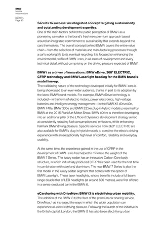 BMW
Media
information
09/2015
Page 45
Secrets to success: an integrated concept targeting sustainability
and outstanding development expertise.
One of the main factors behind the public perception of BMW i as a
pioneering carmaker is the brand’s fresh new premium approach based
around an integrated commitment to sustainability that extends beyond the
cars themselves. The overall concept behind BMW i covers the entire value
chain – from the selection of materials and manufacturing processes through
a car’s working life to its eventual recycling. It is focused on enhancing the
environmental profile of BMW i cars, in all areas of development and every
technical detail, without comprising on the driving pleasure expected of BMW.
BMW i as a driver of innovations: BMW eDrive, 360° ELECTRIC,
CFRP technology and BMW Laserlight heading for the BMW brand’s
model line-up.
The trailblazing nature of the technology developed initially for BMW i cars is
being showcased to an ever wider audience, thanks in part to its adoption by
the latest BMW brand models. For example, BMW eDrive technology is
included – in the form of electric motors, power electronics, high-voltage
batteries and intelligent energy management – in the BMW X5 xDrive40e,
BMW 740e, BMW 330e and BMW 225xe plug-in hybrid models presented by
BMW at the 2015 Frankfurt Motor Show. BMW eDrive is therefore developing
into an additional pillar of the Efficient Dynamics development strategy aimed
at consistently reducing fuel consumption and emissions, while enhancing
hallmark BMW driving pleasure. Specific services from 360° ELECTRIC are
also available for BMW’s plug-in hybrid models to combine the electric driving
experience with an exceptionally high level of comfort, reliability and everyday
usability.
At the same time, the experience gained in the use of CFRP in the
development of BMW i cars has helped to minimise the weight of the
BMW 7 Series. The luxury sedan has an innovative Carbon Core body
structure, in which industrially produced CFRP has been used for the first time
in combination with steel and aluminium. The new BMW 7 Series is also the
first model in the luxury sedan segment that comes with the option of
BMW Laserlight. These laser headlights, whose benefits include a full beam
range double that of LED headlights (at around 600 metres), were first offered
in a series-produced car in the BMW i8.
eCarsharing with DriveNow: BMW i3 is electrifying urban mobility.
The addition of the BMW i3 to the fleet of the premium car sharing service,
DriveNow, has increased the ways in which the wider population can
experience all-electric driving pleasure. Following the launch of the initiative in
the British capital, London, the BMW i3 has also been electrifying urban
 