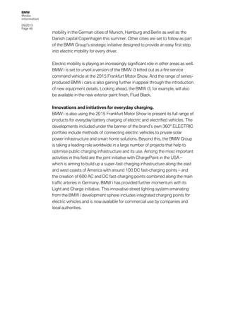 BMW
Media
information
09/2015
Page 46
mobility in the German cities of Munich, Hamburg and Berlin as well as the
Danish capital Copenhagen this summer. Other cities are set to follow as part
of the BMW Group’s strategic initiative designed to provide an easy first step
into electric mobility for every driver.
Electric mobility is playing an increasingly significant role in other areas as well.
BMW i is set to unveil a version of the BMW i3 kitted out as a fire service
command vehicle at the 2015 Frankfurt Motor Show. And the range of series-
produced BMW i cars is also gaining further in appeal through the introduction
of new equipment details. Looking ahead, the BMW i3, for example, will also
be available in the new exterior paint finish, Fluid Black.
Innovations and initiatives for everyday charging.
BMW i is also using the 2015 Frankfurt Motor Show to present its full range of
products for everyday battery charging of electric and electrified vehicles. The
developments included under the banner of the brand’s own 360° ELECTRIC
portfolio include methods of connecting electric vehicles to private solar
power infrastructure and smart home solutions. Beyond this, the BMW Group
is taking a leading role worldwide in a large number of projects that help to
optimise public charging infrastructure and its use. Among the most important
activities in this field are the joint initiative with ChargePoint in the USA –
which is aiming to build up a super-fast charging infrastructure along the east
and west coasts of America with around 100 DC fast-charging points – and
the creation of 600 AC and DC fast-charging points combined along the main
traffic arteries in Germany. BMW i has provided further momentum with its
Light and Charge initiative. This innovative street lighting system emanating
from the BMW i development sphere includes integrated charging points for
electric vehicles and is now available for commercial use by companies and
local authorities.
 
