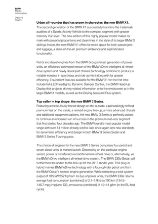 BMW
Media
information
09/2015
Page 5
Urban all-rounder that has grown in character: the new BMW X1.
The second generation of the BMW X1 successfully transfers the trademark
qualities of a Sports Activity Vehicle to the compact segment with greater
intensity than ever. The new edition of this highly popular model makes its
mark with powerful proportions and clean lines in the style of its larger BMW X
siblings. Inside, the new BMW X1 offers far more space for both passengers
and luggage, a state-of-the-art premium ambience and sophisticated
functionality.
Petrol and diesel engines from the BMW Group’s latest generation of power
units, an efficiency-optimised version of the BMW xDrive intelligent all-wheel-
drive system and newly developed chassis technology combine to produce a
notable increase in sportiness and ride comfort along with far greater
efficiency. Equipment features available for the BMW X1 for the first time
include full-LED headlights, Dynamic Damper Control, the BMW Head-Up
Display that projects driving-related information onto the windscreen as in the
larger BMW X models, as well as the Driving Assistant Plus system.
Top seller in top shape: the new BMW 3 Series.
Featuring a meticulously honed design on the outside, a painstakingly refined
premium feel on the inside, a revised engine line-up, a more advanced chassis
and additional equipment options, the new BMW 3 Series is perfectly poised
to continue an unbroken run of success in the premium mid-size segment
that first started four decades ago. The BMW brand’s most popular model
range with over 14 million already sold to date once again sets new standards
for dynamism, efficiency and design in both BMW 3 Series Sedan and
BMW 3 Series Touring guise.
The choice of engines for the new BMW 3 Series comprises four petrol and
seven diesel units at market launch. Depending on the particular engine
variant, power is transferred via traditional rear-wheel drive or, alternatively, via
the BMW xDrive intelligent all-wheel-drive system. The BMW 330e Sedan will
furthermore be added to the line-up for the 2016 model year. This plug-in
hybrid marries BMW eDrive technology with a four-cylinder petrol unit from
the BMW Group’s newest engine generation. While extracting a total system
output of 185 kW/252 hp from its duo of power units, the BMW 330e returns
average fuel consumption (combined) of 2.1–1.9 litres/100 km (134.5–
148.7 mpg imp) and CO2 emissions (combined) of 49–44 g/km (in the EU test
cycle).
 