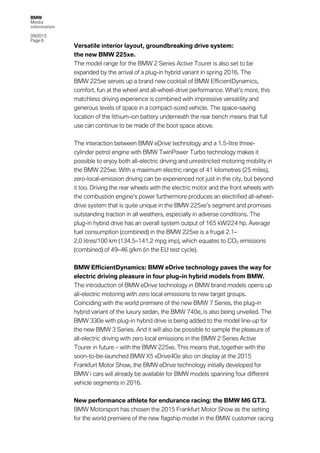 BMW
Media
information
09/2015
Page 6
Versatile interior layout, groundbreaking drive system:
the new BMW 225xe.
The model range for the BMW 2 Series Active Tourer is also set to be
expanded by the arrival of a plug-in hybrid variant in spring 2016. The
BMW 225xe serves up a brand new cocktail of BMW EfficientDynamics,
comfort, fun at the wheel and all-wheel-drive performance. What’s more, this
matchless driving experience is combined with impressive versatility and
generous levels of space in a compact-sized vehicle. The space-saving
location of the lithium-ion battery underneath the rear bench means that full
use can continue to be made of the boot space above.
The interaction between BMW eDrive technology and a 1.5-litre three-
cylinder petrol engine with BMW TwinPower Turbo technology makes it
possible to enjoy both all-electric driving and unrestricted motoring mobility in
the BMW 225xe. With a maximum electric range of 41 kilometres (25 miles),
zero-local-emission driving can be experienced not just in the city, but beyond
it too. Driving the rear wheels with the electric motor and the front wheels with
the combustion engine’s power furthermore produces an electrified all-wheel-
drive system that is quite unique in the BMW 225xe’s segment and promises
outstanding traction in all weathers, especially in adverse conditions. The
plug-in hybrid drive has an overall system output of 165 kW/224 hp. Average
fuel consumption (combined) in the BMW 225xe is a frugal 2.1–
2.0 litres/100 km (134.5–141.2 mpg imp), which equates to CO2 emissions
(combined) of 49–46 g/km (in the EU test cycle).
BMW EfficientDynamics: BMW eDrive technology paves the way for
electric driving pleasure in four plug-in hybrid models from BMW.
The introduction of BMW eDrive technology in BMW brand models opens up
all-electric motoring with zero local emissions to new target groups.
Coinciding with the world premiere of the new BMW 7 Series, the plug-in
hybrid variant of the luxury sedan, the BMW 740e, is also being unveiled. The
BMW 330e with plug-in hybrid drive is being added to the model line-up for
the new BMW 3 Series. And it will also be possible to sample the pleasure of
all-electric driving with zero local emissions in the BMW 2 Series Active
Tourer in future – with the BMW 225xe. This means that, together with the
soon-to-be-launched BMW X5 xDrive40e also on display at the 2015
Frankfurt Motor Show, the BMW eDrive technology initially developed for
BMW i cars will already be available for BMW models spanning four different
vehicle segments in 2016.
New performance athlete for endurance racing: the BMW M6 GT3.
BMW Motorsport has chosen the 2015 Frankfurt Motor Show as the setting
for the world premiere of the new flagship model in the BMW customer racing
 