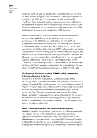 BMW
Media
information
09/2015
Page 7
range: the BMW M6 GT3 has been built for endurance racing and will make
its debut on the starting grid in the 2016 season. The racing car designed on
the basis of the BMW M6 Coupe is powered by a V8 engine with M
TwinPower Turbo technology that has only undergone minor modifications
for competition and comes with an aerodynamically optimised chassis. Crash
structures and an outer skin made from carbon-fibre-reinforced plastic (CFRP)
help to keep the overall vehicle weight below 1,300 kilograms.
Besides the BMW M6 GT3, BMW M GmbH is also showcasing its latest
range-topping model offering the ultimate in dynamic, road-going
performance at the 2015 Frankfurt Motor Show. The new BMW M6
Competition Edition underlines its status as a yet more individual version of
the high-performance coupe with a choice of special exterior paint finishes,
components manufactured from high-tech CFRP, exclusive leather upholstery
with coordinated contrast stitching, and more distinctive touches besides. The
new special edition model is available exclusively in the guise of the BMW M6
Coupe in conjunction with the Competition Package that has been geared for
supreme performance. This gives the 4.4-litre V8 petrol engine with M
TwinPower Turbo technology an output of 441 kW/600 hp and a peak torque
of 700 Nm (516 lb-ft), and when combined with the optional Driver’s Package
allows the BMW M6 Coupe to reach a top speed of 305 km/h (190 mph).
Cutting-edge lighting technology: BMW Laserlight, expressive
interior and peripheral lighting.
BMW makes systematic and successful use of cutting-edge lighting
technology in order to increase safety when driving in the dark and to mould a
signature brand look. The latest innovations in this field are being presented at
the 2015 Frankfurt Motor Show. Following on from their world premiere in the
BMW i8, the exceptionally powerful BMW Laserlight headlights with anti-
dazzle High Beam Assistant are now being made available for the new
BMW 7 Series too. The development of lighting technology for the interior of
BMW models and the immediate surrounding area never stops advancing
either. In the new BMW 7 Series range, a precisely configured lighting design
adds to the cabin’s exclusive feel.
BMW ConnectedDrive with new applications and systems.
BMW has translated the latest advances in the field of intelligent connectivity
into a further increase in the wealth of driver assistance systems and
applications that enhance comfort and safety. The latest additions to the
BMW ConnectedDrive portfolio include the new BMW ConnectedDrive App,
the BMW Remote Cockpit, the super-fast WiFi hotspot, automatic navigation
map updates, smart home integration, as well as Remote Control Parking and
 