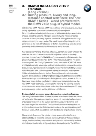 BMW
Media
information
09/2015
Page 9
With the new BMW 7 Series, BMW has redefined what an exclusive, luxurious
driving experience looks like in contemporary, pioneering form.
Groundbreaking technologies in the areas of lightweight design, powertrains,
chassis, operating systems, intelligent connectivity and interior ambience
underline its mission to bring together unbeatable driving pleasure and long-
distance comfort in a luxury sedan. The handing over of the baton from one
generation to the next at the top end of BMW’s model line-up sees the brand
presenting a raft of innovations unmatched by any of its rivals.
Key factors in enhancing dynamics, efficiency, comfort and safety while on the
move are the use of carbon-fibre-reinforced plastic (CFRP) in the body
structure, engines from the BMW Group’s new generation of power units, the
plug-in hybrid system in the new BMW 740e, the Executive Drive Pro active
chassis system, the Driving Experience Control switch with ADAPTIVE mode
and BMW Laserlight. Maximising well-being in the interior, meanwhile, are the
Executive Lounge feature with massage function, the illuminated Sky Lounge
Panorama glass roof, judiciously placed lighting accents and a smartphone
holder with inductive charging station. Standout innovations in operating
system, driver assistance and lighting technology include the extension of the
iDrive system by a touch display and BMW gesture control, as well as Touch
Command for controlling comfort and infotainment features in the rear, the
new BMW Head-Up Display, Crossing traffic warning, the Steering and lane
control assistant, active side collision protection, Surround View with 3D View,
a remote parking system and the Welcome Light Carpet.
Design: stylish presence, assured dynamics, exclusive elegance.
The design of the new BMW 7 Series provides an authentic showcase for the
car’s character. Harmonious proportions, a strongly controlled surface design
and precise lines point to the stylistic confidence, assured dynamics and
exclusive elegance at work here. The optimised balance of driving pleasure
and long-distance comfort finds clear expression in the unmistakable aura of
the luxury sedan, which is available in both standard and long wheelbase variants.
Characteristic features of the interior include generous levels of space
accentuated by its horizontal surfaces and lines, the driver-focused cockpit
design, the fusion of exquisite materials and precision craftsmanship and the
sophisticated functionality of the control and display elements. The M Sport
3. BMW at the IAA Cars 2015 in
Frankfurt.
(Long version)
3.1 Driving pleasure, luxury and long-
distance comfort redefined: The new
BMW 7 Series – world premiere with
the BMW 740e plug-in hybrid model.
 