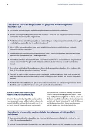 10                                                                       Branchenreport „Flächendestinationen“




 Checkliste: So spüren Sie Möglichkeiten zur geeigneten Profilbildung in Ihrer
 Destination auf:
 ƒ Wo steht die Destination ganz allgemein im gesundheitstouristischen Wettbewerb?

 ƒ Werden grundlegende Angebotskriterien wie attraktive Landschaft und ein grundsätzlich vorhandenes
     touristisches Rahmenangebot vorgehalten?

 ƒ Welche Trends und Entwicklungen gilt es zu berücksichtigen, auch gesamtgesellschaftlich gesehen, gibt
     es Anknüpfungspunkte für den Gesundheitstourismus?

 ƒ Gibt es Zahlen aus der Marktforschung (zum Beispiel gesundheitstouristische und/oder regionale
     Gäste­ und Imagebefragungen)?

 ƒ Welche medizinisch­therapeutischen Anbieter sind in der Destination besonders vertreten? Wo liegen
     die medizinisch­therapeutischen Kernkompetenzen?

 ƒ Bei welchen Anbietern stimmt die Qualität, bei welchen nicht? Welche Anbieter können mitgenommen
     werden, welche nicht? Dies gilt sowohl für den medizinisch­therapeutischen als auch touristischen
     Bereich.

 ƒ Über welche natürlichen Alleinstellungen verfügen die Region und ihre einzelnen Orte, wie lassen sich
     diese für den „Neuen Gesundheitstourismus“ nutzen?

 ƒ Über welche traditionellen Kernkompetenzen verfügt die Region, wie können diese in die heutige Zeit
     übertragen werden? Können diese im Zuge neuer Trends ggf. wieder aktiviert und modern aufgeladen
     werden?

 ƒ Welche Netzwerke und Initiativen gibt es in der Flächendestination und auf der übergeordneten Ebene
     (Bundesländer, Gesundheitsregionen usw.), wie lassen sich diese einbinden?




Schritt 2: Ehrliche Bewertung der                         therapeutischen Anbieter in der Lage und willens
Potenziale für die Profilbildung                          sind, die erforderlichen Kapazitäten für die Umset­
                                                          zung der Spezialisierung bereit zu stellen. Gehen Sie
Wenn Sie die Analyse durchgeführt und Spezialisie­        die Stärken und Schwächen Ihrer Destination genau
rungspotenziale heraus gefiltert haben, nehmen Sie        und intensiv durch. Betrachten Sie auch die Chancen
eine ehrliche Überprüfung der Potenziale vor. Es ist      und Risiken aufgrund der Rahmenbedingungen
u. a. zu prüfen, ob insbesondere die medizinisch­         und des Markt­ und Wettbewerbsumfelds.



 Checkliste: So erkennen Sie, ob eine mögliche Spezialisierung wirklich am Markt
 funktioniert:
 ƒ Kann aus der gewünschten Spezialisierung ein echter Wettbewerbsvorteil abgeleitet werden? Ist eine
     echte Alleinstellung vorhanden?

 ƒ Sind die medizinischen Spezialisierungen von überregionaler Bedeutung? Für die Bewertung der medizi­
 