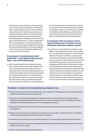 12                                                                       Branchenreport „Flächendestinationen“




     funktionelle, symptomatische und immunologi­            tet, ihre Entwicklung steht demnach am Anfang.
     sche Verbesserung bei allergischem Asthma). Im          Der gesamte Prozess umfasst neben dem Aufbau
     Paket enthalten sind eine Start­ und eine Schluss­      notwendiger Strukturen und Netzwerke, Produkt­
     untersuchung. Die Unterbringung erfolgt in all­         entwicklung, Markenbildung und Entwicklung
     ergikerfreundlichen Zimmern. Vertriebsschwer­           zum Profil thematisch passender Infrastruktur
     punkte dieser Kooperation sind beispielsweise           (www.gesundheitslandschaft­vulkaneifel.de)
     Selbsthilfegruppen, Verbände (z. B. Deutscher All­
     ergie­ und Asthmabund e. V.) sowie ausgewählte        Praxisbeispiel: Mit innovativen Techno­
     Messen und Kongresse. Gesundheitswanderun­            logien Destinationen für blinde und seh­
     gen und Atemschulungen ergänzen das Angebot,          behinderte Menschen erlebbar machen
     das wissenschaftlich durch die Paracelsus Medizi­
     nische Privatuniversität Salzburg begleitet wird.     ƒ Im Rahmen des EU­geförderten Projekts „Guide­
     (www.hohe­tauern­health.at)                             4Blind – Neue Wege im Tourismus auch für blin­
                                                             de und sehbehinderte Menschen“ werden derzeit
Praxisbeispiel: Gesundheitslandschaft                        Software­Lösungen entwickelt, um das touristi­
Vulkaneifel – Gesundheitsförderung durch                     sche Angebot für blinde und sehbehinderte Men­
Natur­ und Landschaftstherapie                               schen zu erweitern. Dazu gehören unter anderem
                                                             die Entwicklung geeigneter touristischer Stadt­
ƒ Die Gesundheitslandschaft Vulkaneifel kombi­               rundgänge mit Hilfe eines GPS­Systems, die geziel­
     niert medizinisch­therapeutische Angebote (The­         te Einbeziehung und Nutzung des ÖPNV durch
     rapie und Prävention) mit therapeutisch unter­          Kommunikation zwischen einem mobilen Endge­
     stützenden Natur­ und Landschaftserlebnissen. Es        rät eines sehbehinderten/blinden Menschen und
     erfolgt eine Profilierung der Destination mit Hilfe     den Bussen sowie die Installation von geführten
     der natürlichen Ressourcen in Verbindung mit            Tandemradrouten unter Einsatz mobiler Endge­
     der Landschaftstherapie. Die weitere Basis stellen      räte, mit denen touristisch interessante Informa­
     über 100 Anbieter mit gesundheitstouristischer          tionen vermittelt werden. (www.guide4blind.de)
     Ausrichtung dar. Die Initiative wurde 2010 gestar­



 Checkliste: So setzen Sie die Spezialisierung erfolgreich um:
 ƒ Konsequente Orientierung an den Bedürfnissen der angestrebten Zielgruppe(n) bzw. an den indikations­
      spezifischen Bedürfnissen (sofern angestrebt).

 ƒ Untermauerung der Glaubwürdigkeit der Spezialisierung durch den medizinisch­therapeutischen
      Nachweis gesundheitsfördernder Mehrwerte für den Gast (zum Beispiel durch eine begleitende wissen­
      schaftliche Evaluation in Kooperation mit Forschungseinrichtungen).

 ƒ Konsequente Qualitätssicherung durch Management der gesamten spezialisierungsrelevanten Dienst­
      leistungskette.

 ƒ Bildung von regionalen bzw. örtlichen Serviceketten und ­netzwerken, Verstärkung durch regelmäßige
      Netzwerktreffen und Maßnahmen innerhalb des Netzwerkes.

 ƒ Erarbeitung und Umsetzung eines Entwicklungsplanes für die spezialisierungsrelevante Infrastruktur.

 ƒ Ingangsetzung einer konsequent zielgruppenbezogenen Angebots­/Produktentwicklung für innovative
      Produkt­ und Serviceansätze.

 ƒ Aufbau eines internen Qualitätsmanagements.
 