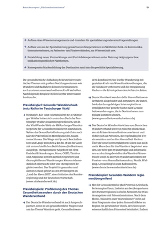 Branchenreport „Flächendestinationen“                                                                      13




 ƒ Aufbau eines Wissensmanagements und ­transfers für spezialisierungsrelevante Fragestellungen.

 ƒ Aufbau von aus der Spezialisierung gewachsenen Kooperationen zu Medizintechnik, zu Kommunika­
    tionsunternehmen, zu Patienten­ und Ärzteverbänden, zur Wissenschaft usw.

 ƒ Entwicklung neuer Vermarktungs­ und Vertriebskooperationen unter Nutzung zielgruppen­ bzw.
    indikationsspezifischer Plattformen.

 ƒ Konsequente Markenbildung der Destination rund um die gewählte Spezialisierung.




Die gesundheitliche Aufladung bedeutender touris­          dern kombiniert eine leichte Wanderung mit
tischer Themen mit großem Nachfragevolumen wie             gezielten Kraft­ und Koordinationsübungen, die
Wandern und Radfahren können Destinationen                 die Ausdauer verbessern und die Entspannung
auch zu einem unverwechselbaren Profil verhelfen.          fördern – die Primärprävention ist hier im Fokus.
Nachfolgende Beispiele stellen hierfür interessante
Ansätze dar:                                             ƒ Deutschlandweit werden dafür Gesundheitswan­
                                                           derführer ausgebildet und zertifiziert. Die Daten­
Praxisbeispiel: Gesunder Wanderurlaub                      bank der dazugehörigen Internetplattform
trotz Risiko im Teutoburger Wald                           ermöglicht eine gezielte Suche nach Gesund­
                                                           heitswanderungen, die in Destinationen zum
ƒ Heilbäder, Kur­ und Tourismusorte des Teutobur­          Einsatz kommen können.
   ger Waldes haben sich unter dem Dach des Teu­           (www.gesundheitswanderfuehrer.de)
   toburger Waldes zusammengeschlossen, um in
   der VitalWanderWelt ein 160 km langes Wander­         ƒ Das Deutsche Wanderabzeichen vom Deutschen
   wegenetz für Gesundheitswanderer aufzubauen.            Wanderverband wird von rund 60 Krankenkas­
   Neben der Gesundheitsförderung steht hier auch          sen als Präventionsmaßnahme anerkannt und
   klar die Prävention im Mittelpunkt des Zusam­           richtet sich an Personen, die regelmäßig im Ver­
   menschlusses. Die Wege sind je nach Beschaffen­         ein wandern und so ihre Gesundheit fördern.
   heit und Länge zwischen 2 km bis 14 km für Gäste        Über die neue Internetplattform sollen nun noch
   mit unterschiedlichen Bedürfnissen/Indikationen         mehr Menschen für das Wandern begeistert wer­
   ausgelegt. Therapeutische Angebote bei Herz­            den. Die Seite gibt Wandertipps und Informatio­
   Kreislauf­Erkrankungen, Stress, COPD, Tinnitus          nen zu den Ausgabestellen des Wander­Fitness­
   und Adipositas werden ärztlich begeleitet und           Passes sowie zu diversen Wanderaktivitäten der
   die empfohlenen Wanderungen können teleme­              Vereine – von Gesundheitswandern, Nordic Wal­
   dizinisch überwacht oder von Therapeuten be­            king, Geocaching bis zum Radwandern.
   gleitet werden. Das Projekt für gesunden und            (www.deutsches­wanderabzeichen.de)
   aktiven Urlaub gehört zu den Preisträgern im
   „Land der Ideen 2011“, einer Initiative der Bundes­   Praxisbeispiel: Gesundes Wandern regio­
   regierung und der deutschen Wirtschaft.               nenübergreifend
   (www.vitalwanderwelt.de)
                                                         ƒ Mit der GenussZeitReise (Bad Peterstal­Griesbach,
Praxisbeispiele: Profilierung des Themas                   Ferienregion Daun, Losheim am See) kooperieren
Gesundheitswandern durch den Deutschen                     drei Partnerregionen in einem Netzwerk für Wan­
Wanderverband                                              derangebote mit Präventionstrainer. Nach dem
                                                           Motto „Wandern statt Wartezimmer“ steht auf
ƒ Der Deutsche Wanderverband ist auch Ansprech­            dem Programm einer jeden GenussZeitReise zu
   partner, wenn es um gesundheitliche Fragen rund         Beginn ein persönlicher Check, der einen sport­
   um das Thema Wandern geht. Gesundheitswan­              wissenschaftlichen Fitnesstest beinhaltet. Zudem
 