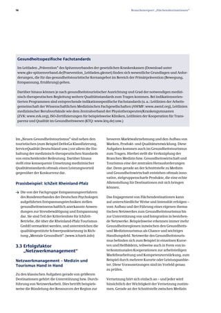 16                                                                       Branchenreport „Flächendestinationen“




 Gesundheitsspezifische Fachstandards

 Im Leitfaden „Prävention“ des Spitzenverbandes der gesetzlichen Krankenkassen (Download unter
 www.gkv­spitzenverband.de/Praevention_Leitfaden.gkvnet) finden sich wesentliche Grundlagen und Anfor­
 derungen, die für das gesundheitstouristische Kernangebot im Bereich der Primärprävention (Bewegung,
 Entspannung, Ernährung) gelten.

 Darüber hinaus können je nach gesundheitstouristischer Ausrichtung und Grad der notwendigen medizi­
 nisch­therapeutischen Begleitung weitere Qualitätsstandards zum Tragen kommen. Bei indikationsorien­
 tierten Programmen sind entsprechende indikationsspezifische Fachstandards (u. a.: Leitlinien der Arbeits­
 gemeinschaft der Wissenschaftlichen Medizinischen Fachgesellschaften (AWMF: www.awmf.org), Leitlinien
 medizinischer Berufsverbände wie dem Zentralverband der Physiotherapeuten/Krankengymnasten
 (ZVK: www.zvk.org), ISO­Zertifizierungen für beispielsweise Kliniken, Leitlinien der Kooperation für Trans­
 parenz und Qualität im Gesundheitswesen (KTQ: www.ktq.de) usw.)




Im „Neuen Gesundheitstourismus“ sind neben den            besseren Marktwahrnehmung und den Aufbau von
touristischen (zum Beispiel DeHoGa Klassifizierung,       Marken, Produkt­ und Qualitätsentwicklung. Diese
ServiceQualität Deutschland usw.) vor allem die Ein­      Aufgaben kommen auch im Gesundheitstourismus
haltung der medizinisch­therapeutischen Standards         zum Tragen. Hierbei stellt die Verknüpfung der
von entscheidender Bedeutung. Darüber hinaus              Branchen Medizin bzw. Gesundheitswirtschaft und
stellt eine konsequente Umsetzung medizinischer           Tourismus eine der zentralen Herausforderungen
Qualitätsstandards oftmals einen Leistungsvorteil         dar. Denn gerade an der Schnittstelle zu Medizin
gegenüber der Konkurrenz dar.                             und Gesundheitswirtschaft entstehen oftmals inno­
                                                          vative, zielgruppenscharfe Produkte, die eine echte
Praxisbeispiel: IchZeit Rheinland­Pfalz                   Alleinstellung für Destinationen mit sich bringen
                                                          können.
ƒ Die von der Fachgruppe Entspannungsverfahren
     des Bundesverbandes der Deutschen Psychologen        Das Engagement von Flächendestinationen kann
     aufgeführten Entspannungstechniken stellen           auf unterschiedliche Weise und Intensität erfolgen –
     gesundheitswissenschaftlich anerkannte Anwen­        vom Aufbau und der Führung eines eigenen thema­
     dungen zur Stressbewältigung und Entspannung         tischen Netzwerkes zum Gesundheitstourismus bis
     dar. Sie sind Teil der Kriterienliste für IchZeit­   zur Unterstützung von und Integration in bestehen­
     Betriebe, die über die Rheinland­Pfalz Tourismus     de Netzwerke. Beispielsweise erkennen immer mehr
     GmbH vermarktet werden, und unterstreichen die       Gesundheitsregionen inzwischen den Gesundheits­
     qualitätsgestützte Schwerpunktsetzung in Rich­       und Medizintourismus als Chance und wichtiges
     tung „Mentale Gesundheit“. (www.ichzeit.info)        Handlungsfeld. Netzwerke des Gesundheitstouris­
                                                          mus befinden sich zum Beispiel in einzelnen Kuror­
3.3 Erfolgsfaktor                                         ten und Heilbädern, teilweise auch in Form von in­
    „Netzwerkmanagement“                                  terkommunalen Kooperationen zur arbeitsteiligen
                                                          Marktbearbeitung und Kompetenzverstärkung, zum
Netzwerkmanagement – Medizin und                          Beispiel durch mehrere Kurorte oder Leistungsanbie­
Tourismus Hand in Hand                                    ter. Diese Voraussetzungen sind im Vorfeld genau
                                                          zu prüfen.
Zu den klassischen Aufgaben gerade von größeren
Destinationen gehört die Unterstützung bzw. Durch­        Vernetzung hört sich einfach an – und jeder wird
führung von Netzwerkarbeit. Dies betrifft beispiels­      hinsichtlich der Wichtigkeit der Vernetzung zustim­
weise die Bündelung der Ressourcen der Region zur         men. Gerade an der Schnittstelle zwischen Medizin
 
