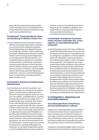 18                                                                       Branchenreport „Flächendestinationen“




     gelegt. Mit dem regionalen Zusammenschluss             urlaub.at, in die ein Gesundheitblog mit Promi­
     und der Spezialisierung auf Gesundheitsthemen          bloggern (aus TV und Medien, Mediziner usw.)
     werden räumliche Standortnachteile klar wettge­        eingebunden ist. (www.gesundheitsurlaub.at,
     macht. (www.xundheitswelt.at)                          www.gesundheitsurlaub­blog.at,
                                                            www.oberoesterreich­tourismus.at)
Praxisbeispiel: Themenspezifische Innova­
tionsförderung im Wellness­Cluster Tirol                  Praxisbeispiel: Strategischer Zusammen­
                                                          schluss einzelner Gemeinden bzw. Ferien­
ƒ In dem Wellness­Cluster Tirol haben sich über           regionen zur Gesundheitslandschaft
     100 innovationsstarke Unternehmen, Institutio­       Vulkaneifel
     nen und Hochschulen entlang der gesamten
     Wertschöpfungskette (zum Beispiel Hardware­          ƒ Die Verbandsgemeinden Ulm, Daun und Mander­
     und Anlagenbau, Wellness­ und Gesundheitsan­           scheid in Rheinland­Pfalz haben sich mit dem Ziel,
     wendungen, Wellnesshotels, Planung, Consulting,        ihre Region als Destination im Gesundheitstouris­
     Software und Forschung) zusammengefunden,              mus erfolgreich zu profilieren, zu der Gesundheits­
     um das Alpenland als führende Wellness­ und            landschaft Vulkaneifel zusammengeschlossen.
     Gesundheitsregion zu positionieren. Koordinie­         Die Entwicklung der Region zu einer „therapeuti­
     rende Zusammen­, Entwicklungs­ und Expansi­            schen Landschaft“ wird angestrebt. Das umfas­
     onsarbeit werden fokussiert. In der Destination        sende Projektvorhaben beinhaltet unter anderem
     wird die Wellness­Branche durch gezielte Aktivi­       die Neupositionierung der Kurorte Bad Bertrich,
     täten des Clusters, wie Wissens­ und Technologie­      Daun und Manderscheid, die Abstimmung und
     transfer, Networking, gebündelte Marketing­            Entwicklung der gesamten gesundheitstouristi­
     maßnahmen sowie Aus­ und Weiterbildungsiniti­          schen Infrastruktur sowie die Zusammenführung
     ativen, vorangetrieben und professionalisiert.         der touristischen Organisationsstrukturen und
     (www.standort­tirol.at)                                sämtlicher Marketingaktivitäten der drei Ver­
                                                            bandsgemeinden. Darüber hinaus werden Aufbau,
Praxisbeispiel: Netzwerk Gesundheitsland                    Koordinierung und Pflege eines medizinischtou­
Oberösterreich                                              ristischen Dienstleistungsnetzwerks (bereits als
                                                            Genossenschaft gegründet) forciert. Im Rahmen
ƒ In Oberösterreich wird der Gesundheits­ und               des Ideenwettbewerbs für Heilbäder und Kurorte
     Wellnesstourismus als strategisches Kernthema          in Rheinland­Pfalz wurde das Projekt ausgezeich­
     geführt. Das Netzwerk Gesundheitsland Ober­            net. (www.gesundheitslandschaft­vulkaneifel.de)
     österreich vereint die Angebote der Kurorte, Ther­
     men, Gesundheits­ und Wellnesshotels. Angebots­      3.4 Erfolgsfaktor „Marketing und
     schwerpunkte im Bereich Gesundheit sind u. a.:       Vertriebskompetenz“
     Ernährung, Rheuma, Atemwege, Herz, Augen,
     Venen, Lebenskraft/Lebensenergie/Stressma­           Gesundheitsspezifische Vermarktung
     nagement, gesunder Schlaf. Mit einem „Gesund­        und Vertriebskompetenz aufbauen
     heitsBureau Oberösterreich“ wurden niedergelas­
     sene Ärzte, Firmen, themenaffine Organisationen      Aufgrund der starken Spezialisierung gesundheits­
     (z. B. Apothekerkammer) sowie Multiplikatoren        touristischer Produkte müssen Angebotsentwick­
     aus Wirtschaft und Medizin über das Vorsorge­        lung, Vermarktung und Vertrieb von Anfang an
     und Gesundheitsurlaubsangebot der Gesundheits­       noch enger verbunden werden. Klassische touristi­
     partner informiert. Hieraus sind nachhaltige Ko­     sche Vertriebswege reichen nicht aus, neue Wege
     operationen, wie etwa die Zusammenarbeit mit         und Partnerschaften für die gesundheitstouristische
     der Ärztekammer, Versicherungen oder auch mit        Vermarktung und den Vertrieb sind erforderlich.
     Vereinen im Aus­ und Weiterbildungsbereich
     entstanden. Zu den Marketingaktivitäten gehört       Transparenz und Glaubwürdigkeit haben im Gesund­
     u.a. die Gesundheitsplattform www.gesundheits­       heitstourismus höchste Relevanz. Das gilt auch für
 