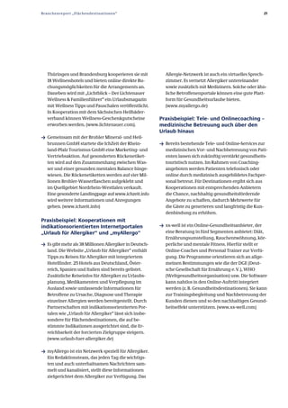 Branchenreport „Flächendestinationen“                                                                        21




   Thüringen und Brandenburg kooperieren sie mit           Allergie­Netzwerk ist auch ein virtuelles Sprech­
   18 Wellnesshotels und bieten online direkte Bu­         zimmer. Es vernetzt Allergiker untereinander
   chungsmöglichkeiten für die Arrangements an.            sowie zusätzlich mit Medizinern. Solche oder ähn­
   Daneben wird mit „Lichtblick – Der Lichtenauer          liche Betroffenenportale können eine gute Platt­
   Wellness & Familienführer“ ein Urlaubsmagazin           form für Gesundheitsurlaube bieten.
   mit Wellness Tipps und Pauschalen veröffentlicht.       (www.myallergo.de)
   In Kooperation mit dem Sächsischen Heilbäder­
   verband können Wellness­Geschenkgutscheine            Praxisbeispiel: Tele­ und Onlinecoaching –
   erworben werden. (www.lichtenauer.com).               medizinische Betreuung auch über den
                                                         Urlaub hinaus
ƒ Gemeinsam mit der Brohler Mineral­ und Heil­
   brunnen GmbH startete die IchZeit der Rhein­          ƒ Bereits bestehende Tele­ und Online­Services zur
   land­Pfalz Tourismus GmbH eine Marketing­ und           medizinischen Vor­ und Nachbetreuung von Pati­
   Vertriebsaktion. Auf gesonderten Rückenetiket­          enten lassen sich zukünftig verstärkt gesundheits­
   ten wird auf den Zusammenhang zwischen Was­             touristisch nutzen. Im Rahmen von Coaching­
   ser und einer gesunden mentalen Balance hinge­          angeboten werden Patienten telefonisch oder
   wiesen. Die Rückenetiketten werden auf vier Mil­        online durch medizinisch ausgebildetes Fachper­
   lionen Brohler­Wasserflaschen aufgeklebt und            sonal betreut. Für Destinationen ergibt sich aus
   im Quellgebiet Nordrhein­Westfalen verkauft.            Kooperationen mit entsprechenden Anbietern
   Eine gesonderte Landingpage auf www.ichzeit.info        die Chance, nachhaltig gesundheitsfördernde
   wird weitere Informationen und Anregungen               Angebote zu schaffen, dadurch Mehrwerte für
   geben. (www.ichzeit.info)                               die Gäste zu generieren und langfristig die Kun­
                                                           denbindung zu erhöhen.
Praxisbeispiel: Kooperationen mit
indikationsorientierten Internetportalen                 ƒ xx­well ist ein Online­Gesundheitsanbieter, der
„Urlaub für Allergiker“ und „myAllergo“                    eine Beratung in fünf Segmenten anbietet: Diät,
                                                           Ernährungsumstellung, Rauchentwöhnung, kör­
ƒ Es gibt mehr als 38 Millionen Allergiker in Deutsch­     perliche und mentale Fitness. Hierfür stellt er
   land. Die Website „Urlaub für Allergiker“ enthält       Online­Coaches und Personal Trainer zur Verfü­
   Tipps zu Reisen für Allergiker mit integriertem         gung. Die Programme orientieren sich an allge­
   Hotelfinder. 25 Hotels aus Deutschland, Öster­          meinen Bestimmungen wie die der DGE (Deut­
   reich, Spanien und Italien sind bereits gelistet.       sche Gesellschaft für Ernährung e. V.), WHO
   Zusätzliche Reiseinfos für Allergiker zu Urlaubs­       (Weltgesundheitsorganisation) usw. Die Software
   planung, Medikamenten und Verpflegung im                kann nahtlos in den Online­Auftritt integriert
   Ausland sowie umfassende Informationen für              werden (z. B. Gesundheitsdestinationen). Sie kann
   Betroffene zu Ursache, Diagnose und Therapie            zur Trainingsbegleitung und Nachbetreuung der
   einzelner Allergien werden bereitgestellt. Durch        Kunden dienen und so den nachhaltigen Gesund­
   Partnerschaften mit indikationsorientierten Por­        heitseffekt unterstützen. (www.xx­well.com)
   talen wie „Urlaub für Allergiker“ lässt sich insbe­
   sondere für Flächendestinationen, die auf be­
   stimmte Indikationen ausgerichtet sind, die Er­
   reichbarkeit der forcierten Zielgruppe steigern.
   (www.urlaub­fuer­allergiker.de)

ƒ myAllergo ist ein Netzwerk speziell für Allergiker.
   Ein Redaktionsteam, das jeden Tag die wichtigs­
   ten und auch unterhaltsamen Nachrichten sam­
   melt und kanalisiert, stellt diese Informationen
   zielgerichtet dem Allergiker zur Verfügung. Das
 