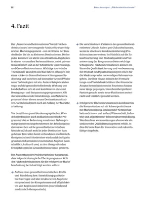 22                                                                      Branchenreport „Flächendestinationen“




4. Fazit


Der „Neue Gesundheitstourismus“ bietet Flächen­           ƒ Die verschiedenen Varianten des gesundheitsori­
destinationen hervorragende Ansätze für ein erfolg­         entierten Urlaubs haben gute Zukunftschancen,
reiches Marktengagement – von der Ebene der Bun­            wenn sie eine klare Kundenorientierung (Pro­
desländer bis hin zu kleineren Destinationen. Die Im­       duktnutzen) vorweisen. Im Hinblick auf die Zu­
pulse kommen vor allem von attraktiven Angeboten            kunftssicherung sind Produktqualität und Ver­
in einem naturnahen Ferienambiente, meist präven­           antwortung der Programmanbieter wichtige
tionsorientiert und an der Schnittstelle von Erholungs­     Schlagworte. Flächendestinationen können im
und Gesundheitstourismus. Wichtige touristische             Sinne der Qualitätssicherung und ­verbesserung
Themen wie Wandern und Rad fahren erlangen mit              mit Produkt­ und Qualitätskonzepten einen für
einer stärkeren Gesundheitsausrichtung neue Be­             die Marktansprache notwendigen Rahmen vor­
deutung und beziehen auf innovative Art und Weise           geben. Darüber hinaus müssen bei Vermark­
neue Technologien mit ein. Andere Beispiele zielen          tungs­ und Vertriebsaktivitäten über klassische
sogar auf die gesundheitsfördernde Wirkung von              Ansprachemechanismen im Tourismus hinaus
Landschaft an sich ab und kombinieren diese mit             neue Wege gegangen, branchenübergreifend
Bewegungs­ und Entspannungsprogrammen. Oft                  Partner gesucht sowie neue Plattformen entwi­
stecken umfassende Entwicklungs­ und Netzwerk­              ckelt und verstärkt genutzt werden.
prozesse hinter diesen neuen Destinationsinitiati­
ven. Sie stehen derzeit noch am Anfang der Marktbe­       ƒ Erfolgreiche Flächendestinationen kombinieren
arbeitung.                                                  die Konzentration auf ein Schwerpunktthema
                                                            mit Markenbildung, umfassender Netzwerkar­
Vor dem Hintergrund des demographischen Wan­                beit nach innen und außen (Wissenschaft, Indus­
dels werden aber auch indikationsspezifische Pro­           trie) und abgestimmter Infrastrukturentwicklung.
gramme klar an Bedeutung zunehmen. Neben pri­               Werden diese Voraussetzungen ebenso wie ein
märpräventiven Angebotsformen des Erholungstou­             umfassendes Qualitätsmanagement erfüllt, ist
rismus werden solche gesundheitstouristischen               dies die beste Basis für innovative und zukunfts­
Module in Zukunft wohl in jeder Destination dazu            fähige Angebote.
gehören. Trotz aller damit verbundenen medizinisch­
therapeutischen Erfordernisse wird auch künftig ein
grundsätzlich attraktives touristisches Angebot (land­
schaftlich, kulturell usw). zu den übergreifenden
Erfolgsfaktoren im Gesundheitstourismus gehören.

Die Auswertung der Projektergebnisse hat gezeigt,
dass folgende strategische Überlegungen aus Sicht
der Flächendestinationen für die erfolgreiche Markt­
bearbeitung berücksichtigt werden sollten:

ƒ Aufbau eines gesundheitstouristischen Profils
     und Bündelung bzw. Entwicklung qualitativ­
     hochwertiger und klar strukturierter Angebote
     entsprechend der Kompetenzen und Möglichkei­
     ten von Region und Anbietern (touristisch und
     medizinisch­therapeutisch).
 