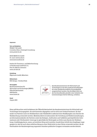 Branchenreport „Flächendestinationen“                                                                  23




Impressum


Text und Redaktion
PROJECT M GmbH
Cornelius Obier, Christoph Creutzburg
www.projectm.de

KECK MEDICAL GmbH
Dr. med. Andreas Keck
www.keck­medical.de

Institut für Tourismus­ und Bäderforschung
in Nordeuropa GmbH (N.I.T.)
Prof. Dr. Martin Lohmann
www.nit­kiel.de

Gestaltung
PRpetuum GmbH, München

Bildnachweis
RW­Design – Fotolia (Titel)

Herausgeber
                                                            Das Bundesministerium für Wirtschaft und
Bundesministerium für
                                                            Technologie ist mit dem audit berufundfamilie®
Wirtschaft und Technologie (BMWi)
                                                            für seine familienfreundliche Personalpolitik
Öffentlichkeitsarbeit                                       ausgezeichnet worden. Das Zertifikat wird von
11019 Berlin                                                der berufundfamilie gGmbH, einer Initiative der
www.bmwi.de                                                 Gemeinnützigen Hertie­Stiftung, verliehen.

Stand
August 2011




Diese pdf­Broschüre wird im Rahmen der Öffentlichkeitsarbeit des Bundesministeriums für Wirtschaft und
Technologie herausgegeben. Sie wird kostenlos abgegeben und ist nicht zum Verkauf bestimmt. Sie darf
weder von Parteien noch von Wahlwerbern oder Wahlhelfern während eines Wahlkampfes zum Zwecke der
Wahlwerbung verwendet werden. Missbräuchlich ist insbesondere die Verteilung auf Wahlveranstaltungen,
an Informationsständen der Parteien sowie das Einlegen, Aufdrucken und Aufkleben parteipolitischer Infor­
mationen oder Werbemittel. Untersagt ist gleichfalls die Weitergabe an Dritte zum Zwecke der Wahlwer­
bung. Unabhängig davon, wann, auf welchem Weg und in welcher Anzahl diese Schrift dem Empfänger zuge­
gangen ist, darf sie auch ohne zeitlichen Bezug zu einer Wahl nicht in einer Weise verwendet werden, die als
Parteinahme der Bundesregierung zugunsten einzelner politischer Gruppen verstanden werden könnte.
 