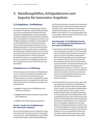 Branchenreport „Flächendestinationen“                                                                        9




3. Handlungshilfen, Erfolgsfaktoren und
   Impulse für innovative Angebote
3.1 Erfolgsfaktor „Profilbildung“                        der Flächendestination vorhanden sind. Einige Emp­
                                                         fehlungen hierzu: Geben Sie der Analyse eine hohe
Die Entwicklung eines einzigartigen gesundheits­         Priorität. Und vor allem: Beziehen Sie unbedingt
touristischen Profils kann auch für Flächendestinati­    medizinisch­therapeutisches Fachwissen aus der
onen einen entscheidenden Wettbewerbsvorteil             Region in die Analyse ein. Um Unausgewogenheiten
bedeuten. Die Möglichkeiten, die der gesundheits­        zu vermeiden, sollten Sie dabei immer mehrere regi­
touristische Markt für die Herausarbeitung individu­     onale Spezialisten involvieren.
eller und spezialisierter Angebotsformen bietet, sind
vielfältig und hängen natürlich von vielen Faktoren      Praxisbeispiele: Trend Mentale Gesund­
ab, wie beispielsweise der Größe der Destination         heit – Ausrichtung von Destinationen auf
oder dem Potenzial geeigneter Anbieter in der je­        das innere Wohlbefinden
weiligen Reiseregion. Für die Destinationen stellen
sich daher die Fragen: Können wir ein eindeutiges        ƒ Das Projekt IchZeit Rheinland-Pfalz greift den Me­
Profil überhaupt ausbilden? Ergeben sich einer oder         gatrend „Mentale Gesundheit“ auf. Es beschreibt
ggf. mehrere thematische Schwerpunkte innerhalb             die erste inhaltlich klar positionierte Landesstra­
des Gesundheitstourismus? Welche regionalen                 tegie zum Thema Gesundheit in Deutschland.
Besonderheiten gibt es in unserer Destination, wie          Durch die Berücksichtigung der Qualitätsvorga­
können wir diese für eine Profilbildung einsetzen?          ben sowohl touristischer als auch medizinisch­
Wer organisiert den Prozess? Welche Partner sind            therapeutischer Systeme bietet IchZeit eine kon­
notwendig?                                                  sequente Qualitäts­ und Kundenorientierung. Die
                                                            Kampagne umfasst drei Produktsegmente:
Erfolgsfaktoren zur Profilbildung                           „Medical Mental Wellness“, „Wellness“ und „Ent­
                                                            schleunigung“ und ist damit für eine Vielzahl von
Für das Gelingen sind verschiedene Erfolgsfaktoren          Anbietern umsetzbar. Das Projekt zeichnet sich
relevant. Viele der nachfolgend aufgeführten Bei­           durch eine breite Einbindung von Partnern aus
spiele aus Destinationen weisen gemeinsame                  Tourismus und Medizin/Psychologie aus.
Erfolgsstrategien auf, die für eine Spezialisierung in      (www.ichzeit.info)
Frage kommen können. Strategisch betrachtet bein­
haltet das Vorgehen zur Profilierung zunächst drei       ƒ Auf dem Meditationsweg Ammergauer Alpen wird
Arbeitsschritte:                                            die Verbindung von Wandern und Meditation
                                                            geschaffen. Die Angebote zielen darauf ab, Men­
ƒ Schritt 1: Ansätze für die Profilbildung in der           schen zu helfen, ihre persönlichen Möglichkeiten
   Destination aufspüren                                    besser wahrzunehmen und zu nutzen. Es sind
                                                            geführte Wanderungen mit Körpertherapeuten
ƒ Schritt 2: Ehrliche Bewertung der Potenziale für          (z. B. Psychotherapeuten) und Pilgerführern über
   die Profilbildung                                        mehrtägige Pauschalen oder Tageswanderungen
                                                            buchbar. Individualwanderer können begleitend
ƒ Schritt 3: Das Profil konsequent entwickeln               die Broschüre mit Hinweisen zu den „Kraftorten“
                                                            oder die Smartphone­Applikation verwenden.
Schritt 1: Ansätze für Profilbildung in                     Neben einer Navigationsfunktion und Hinweisen
der Destination aufspüren                                   zu Sehenswürdigkeiten entlang des Wanderwegs
                                                            kann sich der Wanderer zu jeder der 15 Stationen
Der erste Schritt könnte auch als „Analyse der regio­       meditative Texte zur symbolischen Bedeutung
nalen Potenziale“ bezeichnet werden. Hierbei geht           der Station anhören (www.ammergauer­alpen.
es um die Frage, welche Möglichkeiten und Ansätze           de/meditationsweg­ammergauer­alpen.html)
für Spezialisierungen und Schwerpunktbildung in
 