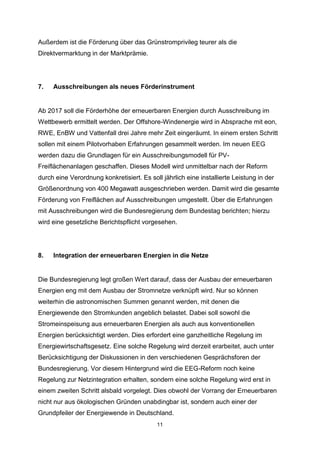 Außerdem ist die Förderung über das Grünstromprivileg teurer als die
Direktvermarktung in der Marktprämie.

7.

Ausschreibungen als neues Förderinstrument

Ab 2017 soll die Förderhöhe der erneuerbaren Energien durch Ausschreibung im
Wettbewerb ermittelt werden. Der Offshore-Windenergie wird in Absprache mit eon,
RWE, EnBW und Vattenfall drei Jahre mehr Zeit eingeräumt. In einem ersten Schritt
sollen mit einem Pilotvorhaben Erfahrungen gesammelt werden. Im neuen EEG
werden dazu die Grundlagen für ein Ausschreibungsmodell für PVFreiflächenanlagen geschaffen. Dieses Modell wird unmittelbar nach der Reform
durch eine Verordnung konkretisiert. Es soll jährlich eine installierte Leistung in der
Größenordnung von 400 Megawatt ausgeschrieben werden. Damit wird die gesamte
Förderung von Freiflächen auf Ausschreibungen umgestellt. Über die Erfahrungen
mit Ausschreibungen wird die Bundesregierung dem Bundestag berichten; hierzu
wird eine gesetzliche Berichtspflicht vorgesehen.

8.

Integration der erneuerbaren Energien in die Netze

Die Bundesregierung legt großen Wert darauf, dass der Ausbau der erneuerbaren
Energien eng mit dem Ausbau der Stromnetze verknüpft wird. Nur so können
weiterhin die astronomischen Summen genannt werden, mit denen die
Energiewende den Stromkunden angeblich belastet. Dabei soll sowohl die
Stromeinspeisung aus erneuerbaren Energien als auch aus konventionellen
Energien berücksichtigt werden. Dies erfordert eine ganzheitliche Regelung im
Energiewirtschaftsgesetz. Eine solche Regelung wird derzeit erarbeitet, auch unter
Berücksichtigung der Diskussionen in den verschiedenen Gesprächsforen der
Bundesregierung. Vor diesem Hintergrund wird die EEG-Reform noch keine
Regelung zur Netzintegration erhalten, sondern eine solche Regelung wird erst in
einem zweiten Schritt alsbald vorgelegt. Dies obwohl der Vorrang der Erneuerbaren
nicht nur aus ökologischen Gründen unabdingbar ist, sondern auch einer der
Grundpfeiler der Energiewende in Deutschland.
11

 