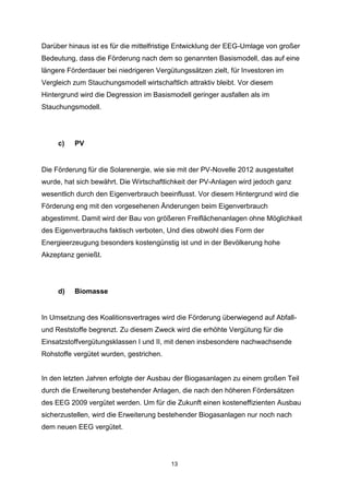 Darüber hinaus ist es für die mittelfristige Entwicklung der EEG-Umlage von großer
Bedeutung, dass die Förderung nach dem so genannten Basismodell, das auf eine
längere Förderdauer bei niedrigeren Vergütungssätzen zielt, für Investoren im
Vergleich zum Stauchungsmodell wirtschaftlich attraktiv bleibt. Vor diesem
Hintergrund wird die Degression im Basismodell geringer ausfallen als im
Stauchungsmodell.

c)

PV

Die Förderung für die Solarenergie, wie sie mit der PV-Novelle 2012 ausgestaltet
wurde, hat sich bewährt. Die Wirtschaftlichkeit der PV-Anlagen wird jedoch ganz
wesentlich durch den Eigenverbrauch beeinflusst. Vor diesem Hintergrund wird die
Förderung eng mit den vorgesehenen Änderungen beim Eigenverbrauch
abgestimmt. Damit wird der Bau von größeren Freiflächenanlagen ohne Möglichkeit
des Eigenverbrauchs faktisch verboten, Und dies obwohl dies Form der
Energieerzeugung besonders kostengünstig ist und in der Bevölkerung hohe
Akzeptanz genießt.

d)

Biomasse

In Umsetzung des Koalitionsvertrages wird die Förderung überwiegend auf Abfallund Reststoffe begrenzt. Zu diesem Zweck wird die erhöhte Vergütung für die
Einsatzstoffvergütungsklassen I und II, mit denen insbesondere nachwachsende
Rohstoffe vergütet wurden, gestrichen.

In den letzten Jahren erfolgte der Ausbau der Biogasanlagen zu einem großen Teil
durch die Erweiterung bestehender Anlagen, die nach den höheren Fördersätzen
des EEG 2009 vergütet werden. Um für die Zukunft einen kosteneffizienten Ausbau
sicherzustellen, wird die Erweiterung bestehender Biogasanlagen nur noch nach
dem neuen EEG vergütet.

13

 