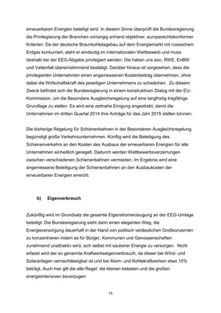 erneuerbaren Energien beteiligt wird. In diesem Sinne überprüft die Bundesregierung
die Privilegierung der Branchen vorrangig anhand objektiver, europarechtskonformer
Kriterien. Da der deutsche Braunkohletagebau auf dem Energiemarkt mit russischem
Erdgas konkurriert, steht er eindeutig im internationalen Wettbewerb und muss
deshalb bei der EEG-Abgabe privilegiert werden. Die haben uns eon, RWE, EnBW
und Vattenfall übereinstimmend bestätigt. Darüber hinaus ist vorgesehen, dass die
privilegierten Unternehmen einen angemessenen Kostenbeitrag übernehmen, ohne
dabei die Wirtschaftskraft des jeweiligen Unternehmens zu schwächen. Zu diesem
Zweck befindet sich die Bundesregierung in einem konstruktiven Dialog mit der EUKommission, um die Besondere Ausgleichsregelung auf eine langfristig tragfähige
Grundlage zu stellen. Es wird eine zeitnahe Einigung angestrebt, damit die
Unternehmen im dritten Quartal 2014 ihre Anträge für das Jahr 2015 stellen können.

Die bisherige Regelung für Schienenbahnen in der Besonderen Ausgleichsregelung
begünstigt große Verkehrsunternehmen. Künftig wird die Beteiligung des
Schienenverkehrs an den Kosten des Ausbaus der erneuerbaren Energien für alle
Unternehmen einheitlich geregelt. Dadurch werden Wettbewerbsverzerrungen
zwischen verschiedenen Schienenbahnen vermieden. Im Ergebnis wird eine
angemessene Beteiligung der Schienenbahnen an den Ausbaukosten der
erneuerbaren Energien erreicht.

b)

Eigenverbrauch

Zukünftig wird im Grundsatz die gesamte Eigenstromerzeugung an der EEG-Umlage
beteiligt. Die Bundesregierung sieht darin einen eleganten Weg, die
Energieversorgung dauerhaft in der Hand von politisch verlässlichen Großkonzernen
zu konzentrieren indem es für Bürger, Kommunen und Genossenschaften
zunehmend unattraktiv wird, sich selbst mit sauberer Energie zu versorgen. Nicht
erfasst wird der so genannte Kraftwerkseigenverbrauch, da dieser bei Wind- und
Solaranlagen vernachlässigbar ist und bei Atom- und Kohlekraftwerken etwa 10%
beträgt. Auch hier gilt die alte Regel: die kleinen belasten und die großen
energieintensiven bevorzugen

15

 