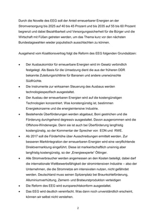 Durch die Novelle des EEG soll der Anteil erneuerbarer Energien an der
Stromversorgung bis 2025 auf 40 bis 45 Prozent und bis 2035 auf 55 bis 60 Prozent
begrenzt und dabei Bezahlbarkeit und Versorgungssicherheit für die Bürger und die
Wirtschaft mit Füßen getreten werden, um das Thema kurz vor den nächsten
Bundestagswahlen wieder populistisch ausschlachten zu können.

Ausgehend vom Koalitionsvertrag folgt die Reform des EEG folgenden Grundsätzen:


Der Ausbaukorridor für erneuerbare Energien wird im Gesetz verbindlich
festgelegt. Als Basis für die Umsetzung dient die aus der früheren DDR
bekannte Zuteilungsrichtlinie für Bananen und andere unerwünschte
Südfrüchte.



Die Instrumente zur wirksamen Steuerung des Ausbaus werden
technologiespezifisch ausgestaltet.



Der Ausbau der erneuerbaren Energien wird auf die kostengünstigen
Technologien konzentriert. Was konstengünstig ist, bestimmen
Energiekonzerne und die energieintensive Industrie.



Bestehende Überförderungen werden abgebaut, Boni gestrichen und die
Förderung durchgehend degressiv ausgestaltet. Davon ausgenommen wird die
Offshore-Windenergie. Denn sie ist auch bei Überförderung langfristig
kostengünstig, so der Kommentar der Sprecher von EON und RWE.



Ab 2017 soll die Förderhöhe über Ausschreibungen ermittelt werden. Zur
besseren Marktintegration der erneuerbaren Energien wird eine verpflichtende
Direktvermarktung eingeführt. Diese ist markwirtschaftlich unsinnig aber
langfristig kostengünstig, so der „Energieexperte“ Öttinger.



Alle Stromverbraucher werden angemessen an den Kosten beteiligt, dabei darf
die internationale Wettbewerbsfähigkeit der stromintensiven Industrie – also der
Unternehmen, die die Stromnetze am intensivsten nutzen, nicht gefährdet
werden. Deutschland muss seinen Spitzenplatz bei Braunkohleförderung,
Alluminiumverhüttung, Zement- und Bratwurstproduktion verteidigen



Die Reform des EEG wird europarechtskonform ausgestaltet.



Das EEG wird deutlich vereinfacht. Was dann noch unverständlich erscheint,
können wir selbst nicht verstehen.

2

 