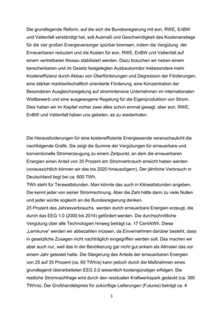 Die grundlegende Reform, auf die sich die Bundesregierung mit eon, RWE, EnBW
und Vattenfall verständigt hat, soll Ausmaß und Geschwindigkeit des Kostenanstiegs
für die vier großen Energieversorger spürbar bremsen, indem die Vergütung der
Erneuerbaren reduziert und die Kosten für eon, RWE, EnBW und Vattenfall auf
einem vertretbaren Niveau stabilisiert werden. Dazu brauchen wir neben einem
berechenbaren und im Gesetz festgelegten Ausbaukorridor insbesondere mehr
Kosteneffizienz durch Abbau von Überförderungen und Degression der Förderungen,
eine stärker marktwirtschaftlich orientierte Förderung, eine Konzentration der
Besonderen Ausgleichsregelung auf stromintensive Unternehmen im internationalen
Wettbewerb und eine ausgewogene Regelung für die Eigenproduktion von Strom.
Dies haben wir im Kapitel vorher zwar alles schon einmal gesagt, aber eon, RWE,
EnBW und Vattenfall haben uns gebeten, es zu wiederholen.

Die Herausforderungen für eine kosteneffiziente Energiewende veranschaulicht die
nachfolgende Grafik. Sie zeigt die Summe der Vergütungen für erneuerbare und
konventionelle Stromerzeugung zu einem Zeitpunkt, an dem die erneuerbaren
Energien einen Anteil von 35 Prozent am Stromverbrauch erreicht haben werden
(voraussichtlich können wir das bis 2020 hinauszögern). Der jährliche Verbrauch in
Deutschland liegt bei ca. 600 TWh.
TWh steht für Terawattstunden. Man könnte das auch in Kilowattstunden angeben.
Die kennt jeder von seiner Stromrechnung. Aber die Zahl hätte dann zu viele Nullen
und jeder würde sogleich an die Bundesregierung denken.
25 Prozent des Jahresverbrauchs werden durch erneuerbare Energien erzeugt, die
durch das EEG 1.0 (2000 bis 2014) gefördert werden. Die durchschnittliche
Vergütung über alle Technologien hinweg beträgt ca. 17 Cent/kWh. Diese
„Lernkurve“ werden wir abbezahlen müssen, da Einvernehmen darüber besteht, dass
in gesetzliche Zusagen nicht nachträglich eingegriffen werden soll. Das machen wir
aber auch nur, weil das in der Bevölkerung gar nicht gut ankam als Altmaier das vor
einem Jahr getestet hatte. Die Steigerung des Anteils der erneuerbaren Energien
von 25 auf 35 Prozent (ca. 60 TWh/a) kann jedoch durch die Maßnahmen eines
grundlegend überarbeiteten EEG 2.0 wesentlich kostengünstiger erfolgen. Die
restliche Stromnachfrage wird durch den residualen Kraftwerkspark gedeckt (ca. 390
TWh/a). Der Großhandelspreis für zukünftige Lieferungen (Futures) beträgt ca. 4
3

 