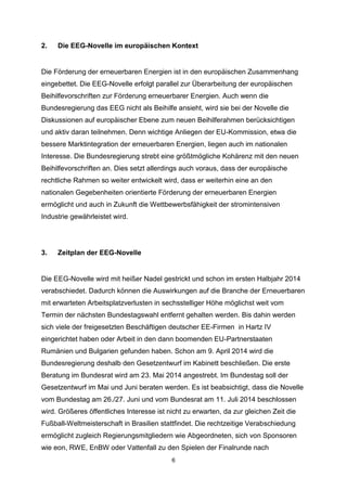2.

Die EEG-Novelle im europäischen Kontext

Die Förderung der erneuerbaren Energien ist in den europäischen Zusammenhang
eingebettet. Die EEG-Novelle erfolgt parallel zur Überarbeitung der europäischen
Beihilfevorschriften zur Förderung erneuerbarer Energien. Auch wenn die
Bundesregierung das EEG nicht als Beihilfe ansieht, wird sie bei der Novelle die
Diskussionen auf europäischer Ebene zum neuen Beihilferahmen berücksichtigen
und aktiv daran teilnehmen. Denn wichtige Anliegen der EU-Kommission, etwa die
bessere Marktintegration der erneuerbaren Energien, liegen auch im nationalen
Interesse. Die Bundesregierung strebt eine größtmögliche Kohärenz mit den neuen
Beihilfevorschriften an. Dies setzt allerdings auch voraus, dass der europäische
rechtliche Rahmen so weiter entwickelt wird, dass er weiterhin eine an den
nationalen Gegebenheiten orientierte Förderung der erneuerbaren Energien
ermöglicht und auch in Zukunft die Wettbewerbsfähigkeit der stromintensiven
Industrie gewährleistet wird.

3.

Zeitplan der EEG-Novelle

Die EEG-Novelle wird mit heißer Nadel gestrickt und schon im ersten Halbjahr 2014
verabschiedet. Dadurch können die Auswirkungen auf die Branche der Erneuerbaren
mit erwarteten Arbeitsplatzverlusten in sechsstelliger Höhe möglichst weit vom
Termin der nächsten Bundestagswahl entfernt gehalten werden. Bis dahin werden
sich viele der freigesetzten Beschäftigen deutscher EE-Firmen in Hartz IV
eingerichtet haben oder Arbeit in den dann boomenden EU-Partnerstaaten
Rumänien und Bulgarien gefunden haben. Schon am 9. April 2014 wird die
Bundesregierung deshalb den Gesetzentwurf im Kabinett beschließen. Die erste
Beratung im Bundesrat wird am 23. Mai 2014 angestrebt. Im Bundestag soll der
Gesetzentwurf im Mai und Juni beraten werden. Es ist beabsichtigt, dass die Novelle
vom Bundestag am 26./27. Juni und vom Bundesrat am 11. Juli 2014 beschlossen
wird. Größeres öffentliches Interesse ist nicht zu erwarten, da zur gleichen Zeit die
Fußball-Weltmeisterschaft in Brasilien stattfindet. Die rechtzeitige Verabschiedung
ermöglicht zugleich Regierungsmitgliedern wie Abgeordneten, sich von Sponsoren
wie eon, RWE, EnBW oder Vattenfall zu den Spielen der Finalrunde nach
6

 