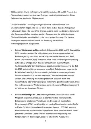 2025 zwischen 40 und 45 Prozent und bis 2035 zwischen 55 und 60 Prozent des
Stromverbrauchs durch erneuerbare Energien maximal gedeckt werden. Diese
Zwischenziele werden im EEG verankert.

Die verschiedenen Technologien folgen technisch und ökonomisch sehr
unterschiedlichen Regeln. Die hat vor allem damit zu tun, dass die Anlagen zur
Nutzung von Solar-, Bio- und Wind-Energie an Land meist von Bürgern, Kommunen
oder Genossenschaften betrieben werden. Dagegen sind die Milliarden teuren
Offshore-Windparks ausschließlich in der Hand großer Konzerne. Vor diesem
Hintergrund werden die Instrumente zur Steuerung des Ausbaus
technologiespezifisch ausgestaltet:


Bei der Windenergie auf See sollen 6,5 Gigawatt bis 2020 und 15 Gigawatt bis
2030 installiert werden. Die völlig überzogene Ausbaumenge sichert der
Bundesregierung zum einen auch künftig das Wohlwollen von eon, RWE,
EnBW und Vattenfall, sorgt anderseits durch seine kostensteigernde Wirkung
auf die EEG-Umlage dafür, dass die Erneuerbaren auch künftig als
Kostenbelastung für den Stromkunden gegeißelt werden können. Für die Zeit
bis 2020 wird eine Mengensteuerung eingeführt. Dabei werden vorrangig die
Projekte berücksichtigt, die eine unbedingte Netzanschlusszusage haben.
Danach sollen bis 2030 pro Jahr zwei neue Offshore-Windparks errichtet
werden. Die Einhaltung des Ausbaupfads nach 2020 soll durch eine
Ausschreibung oder andere geeignete Instrumente gewährleistet werden. Dass
hier im Gegensatz zur Windenergie an Land mit zweierlei Maß gemessen wird,
scheint nur auf den ersten Blick so.



Bei der Windenergie an Land wird ein jährlicher Zubau von bis zu 2.500
Megawatt angestrebt. Diese Zahl ist aber bewusst so hoch angesetzt.
Entscheidend ist aber der Vorsatz „bis zu“. Denn es soll maximal die
Strommenge 4,5 TWh von Windräder an Land gefördert werden (siehe Grafik
auf Seite 6). Mit modernen Windrädern wären das nur 1.500 MW, was eine
Reduzierung des Ausbaus um 40% gegenüber heute bedeuten würde. Ein so
genannter „atmender Deckel“ mit der automatischen Anpassung von
Fördersätzen soll dafür sorgen, dass der tatsächliche Ausbau den
8

 